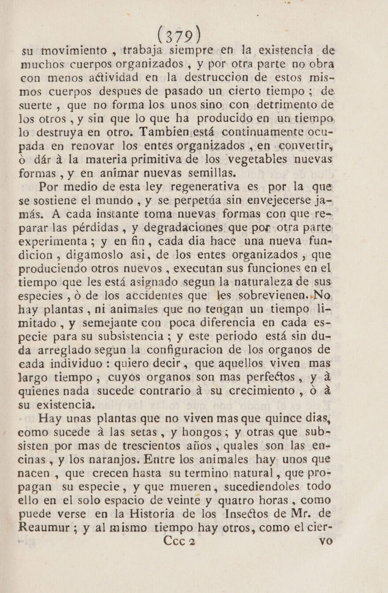 su movimiento , trabaja siempre en la existencia de muchos cuerpos organizados , y por otra parte no obra con menos aétividad en la destruccion de estos mis- mos cuerpos despues de pasado un cierto tiempo ; de suerte , que no forma los unos sino con detrimento de los otros , y sin que lo que ha producido en un tiempo lo destruya en otro. Tambien:está continuamente ocu- pada en renovar los entes organizados , en «convertir, o dára la materia primitiva de los vegetables nuevas formas , y en animar nuevas semillas, Por medio de esta ley regenerativa es por la que se sostiene el mundo , y se perpetúa sin envejecerse ja- más. A cada instante toma nuevas formas con que-re- parar las pérdidas , y degradaciones que por otra parte: experimenta ; y en fin, cada dia hace una nueva fun- dicion , digamoslo asi, de los entes organizados , que produciendo otros nuevos , executan sus funciones en el tiempo que les está asignado segun la naturaleza de sus especies , O de los accidentes que les sobrevienen..No, hay plantas , ni animales que no tengan un tiempo li- mitado , y semejante con poca diferencia en cada es- pecie para su subsistencia ; y este periodo está sin du- da arreglado segun la configuracion de los organos de cada individuo : quiero decir, que aquellos viven mas largo tiempo, cuyós organos son mas perfeétos , y 4 quienes nada sucede contrario á su crecimiento , 0 dá su existencia. Hay unas plantas que no viven mas que quince dias, como sucede a las setas, y hongos; y otras que sub- sisten por mas de trescientos años , quales son las en- cinas , y los naranjos. Entre los animales hay unos que nacen , que crecen hasta su termino natural, que pro- pagan su especie, y que mueren, sucediendoles todo ello en el solo espacio de veinte y quatro horas , como puede verse en la Historia de los Inseétos de Mr. de ras ; y al mismo tiempo hay otros, como el cier- Cies vo