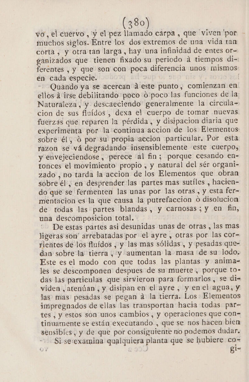 vo, el cuervo, 'y el pez llamado carpa , que viven 'por muchos siglos. Entre los dos extremos de una vida tan corta, y otra tan larga, hay una infinidad de entes Or= ganizados que tienen fixado su periodo a tiempos di-: ferentes , y que son con poca diferencia unos mismos én cada especie. Edy Quando ya se acercan á este punto, comienzan en ellos 4 irse debilitando poco o poco las funciones de la Naturaleza, y descaeciendo generalmente la circula= cion de sus fluidos , dexa el cuerpo de tomar nuevas fuerzas que reparen la pérdida, y disipacion diaria que experimenta por la continua accion de los Elementos: sobre él, 0 por su propia accion particular. Por esta razon se vá degradando insensiblemente este cuerpo, y envejeciendose , perece 'al fin; porque cesando en- tonces el movimiento propio , y natural del sér organi- zado , no tarda la accion de los Elementos que obran sobre él, en desprender las partes mas sutíles , hacien- do que se fermenten las unas por las otras , y esta fer- mentacion es la que causa la putrefacción O disolución de todas las partes blandas, y carnosas; y en fin, una descomposicion total. De estas partes asi desunidas unas de otras , las mas ligeras son' arrebatadas por el ayre , otras por las cor- rientes de los fluídos , y las mas sólidas, y pesadas que- dan sobre la: tierra , y “aumentan la masa de su lodo. Este es el modo con que todas las plantas y anima- les se descomponen despues de su muerte, porque to- das las particulas que sirvieron para formarlos , se di= viden, atenúan., y disipan en el ayre, y enel agua, y las? has pesadas se pegan a la tierra. Los: Elementos impregnados de ellas las transportan hacia todas par- tes , y estos son unos cambios , y operaciones que con- tinuamente se están executando., que se nos hacen bien sensibles, y de que por consiguiente no podemos dudar. Si se:examina qualquiera planta que se hubiere co=- gi- Rd Y