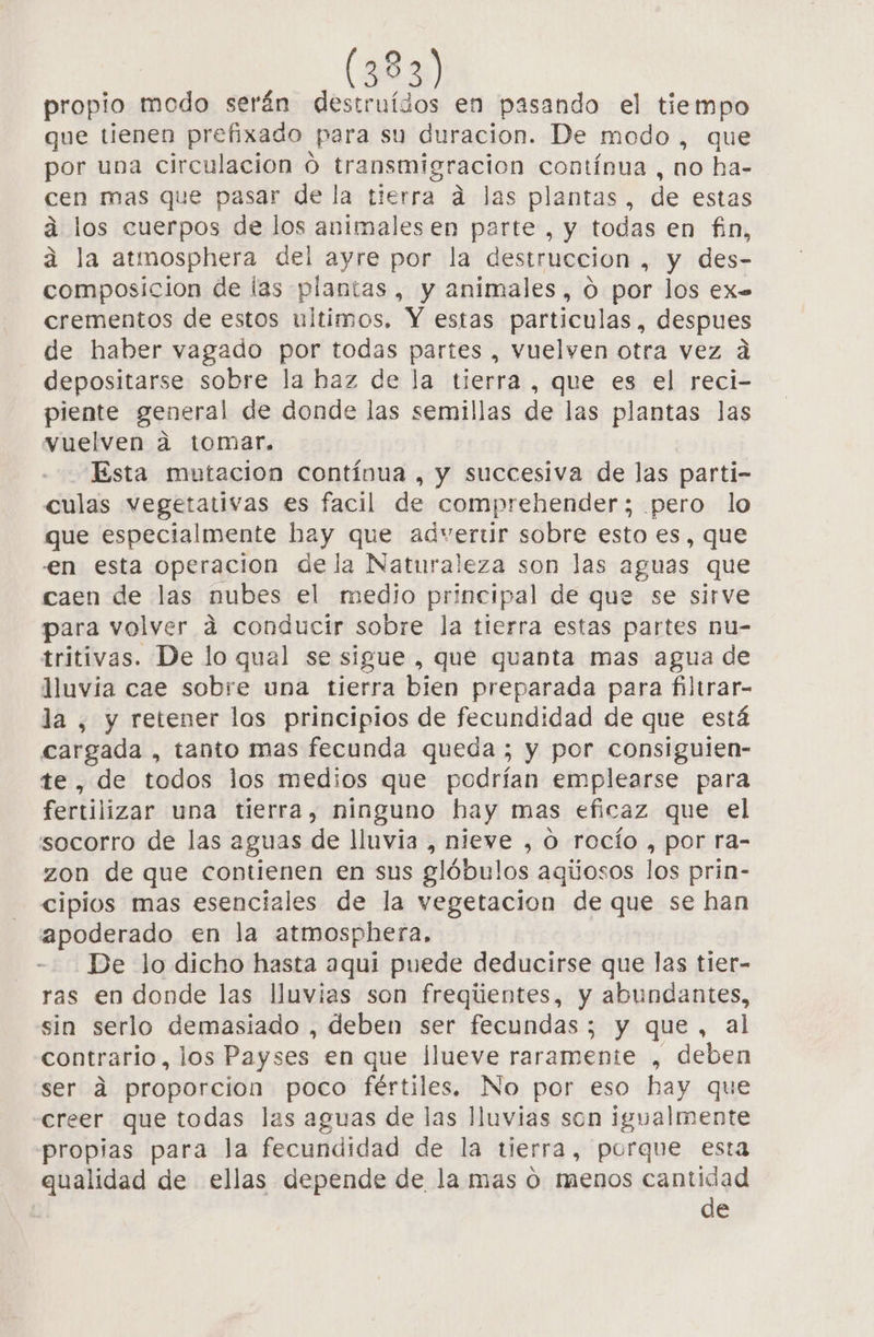 propio oda serán destruídos en pasando el tiempo que tienen prefixado Para su duracion. De modo , que por una circulacion 0 transmigracion contínua, no ha- cen mas que pasar de la tierra a las plantas, de estas á los cuerpos de los animales en parte , y todas en fin, la atmosphera del ayre por la destruccion , y des- composicion de las plantas, y animales, 0 por los ex= crementos de estos ultimos, Y estas particulas, despues de haber vagado por todas partes , vuelven otra vez a depositarse sobre la haz de la tierra , que es el reci- piente general de donde las semillas de las plantas las vuelven a tomar. Esta mutación contínua , y succesiva de las parti- culas vegetativas es facil de comprehender; pero lo que especialmente hay que adverur sobre esto es, que en esta operacion dela Naturaleza son las aguas que caen de las nubes el medio principal de que se sirve para volver á conducir sobre la tierra estas partes nu- tritivas. De lo qual se sigue , que quanta mas agua de Juvía cae sobre una tierra bien preparada para filtrar- la , y retener los principios de fecundidad de que está cargada , tanto mas fecunda queda ; y por consiguien- te, de todos los medios que podrían emplearse para fertilizar una tierra, ninguno hay mas eficaz que el socorro de las aguas de lluvia , nieve , O rocío , por ra- zon de que contienen en sus glóbulos aqúosos los prin- cipios mas esenciales de la vegetacion de que se han apoderado en la atmosphera, De lo dicho hasta aqui puede deducirse que las tier- ras en donde las lluvias son freqientes, y abundantes, sin serlo demasiado , deben ser fecundas ; y y que, al contrario, los Payses en que llueve raramente , deben ser dá proporcion poco fértiles. No por eso hay que creer que todas las aguas de las lluvias son igualmente propias para la fecundidad de la tierra, porque esta qualidad de ellas depende de la mas o menos cantidad