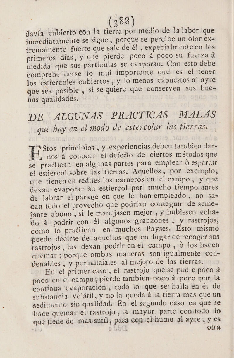 davía cubierto con la tierra por medio de la labor que inmediatamente se sigue, porque se percibe un olor ex= tremamente fuerte que sale de él , expecialmente en los primeros dias, Y que pierde poco á poco su fuerza d medida que sus particulas se evaporan. Con esto debe comprehenderse lo mui importante que €s el tener los estiercoles cubiertos, Y lo menos expuestos al ayre que séa posible , si se quiere que conserven sus bue= nas qualidades. ' | | DE ALGUNAS PRACTICAS MALAS que hay en el modo de estercolar las tierras. E Stos “principios , y experiencias deben tambien dar. TU, nos a conocer el defeéto de ciertos métodos que se praítican en algunas partes para emplear O esparcir el estiercol sobre las tierras. Aquellos, por exemplo, que tienen en rediles los carneros en el campo, y que dexan evaporar su estiercol por mucho tiempo antes de labrar el parage en que le han empleado, no sa= can todo el provecho que podrían conseguir de seme- jante abono , si le manejasen mejor , y hubiesen echa= do á podrir con él algunos granzones , y rastrojos, como lo praétican en muchos Payses. Esto mismo puede decirse de aquellos que en lugar de recoger sus rastrojos , los dexan podrir en el campo, O los hacen quemar ; porque ambas maneras son igualmente con- denables , y perjudiciales al mejoro de las tierras. En el primer caso, el rastrojo que.se pudre poco a poco en e: campo; pierde tambien poco:á poco por la contínua evaporación, todo lo que se: halla en él de substancia volátil, y no la queda a la tierra mas que un sedimento sin qualidad. En el segundo caso en que se hace quemar el rastrojo , la mayor parte con.tedo lo que tiene de mas-sutíl, pasa con-el humo al ayre, y es “bi e DOLL otra