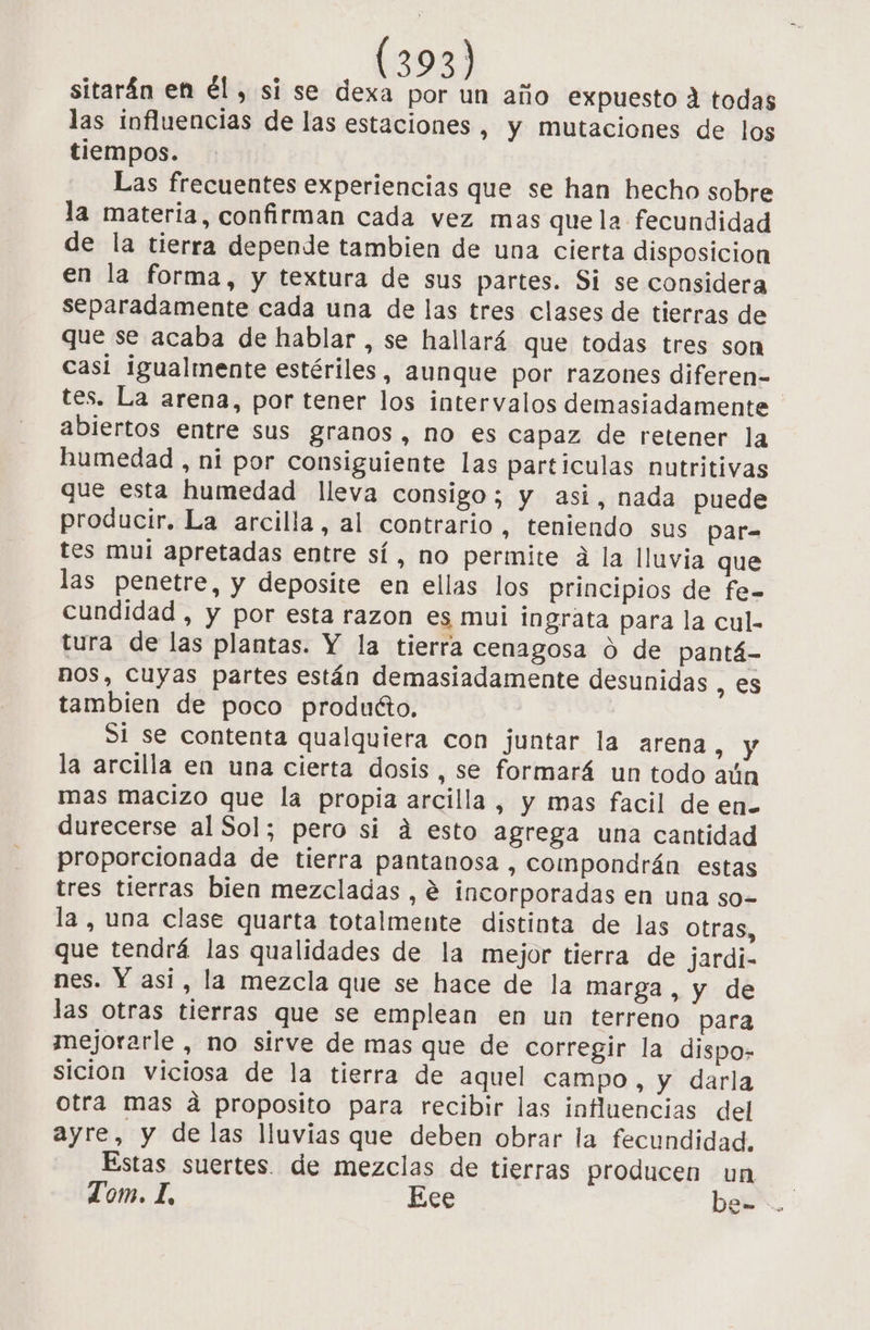 sitarán en él, si se dexa por un año expuesto A todas las influencias de las estaciones, y mutaciones de los tiempos. Las frecuentes experiencias que se han hecho sobre la materia, confirman cada vez mas que la fecundidad de la tierra depende tambien de una cierta disposicion en la forma, y textura de sus partes. Si se considera separadamente cada una de las tres clases de tierras de que se acaba de hablar , se hallará que todas tres son casi igualmente estériles, aunque por razones dlferen- tes. La arena, por tener los intervalos demasiadamente abiertos entre sus granos, no es capaz de retener la humedad , ni por consiguiente las particulas nutritivas que esta humedad lleva consigo; y asi, nada puede producir. La arcilla, al contrario, teniendo sus par= tes mui apretadas entre sí, no permite a la lluvia que las penetre, y deposite en ellas los principios de fe= cundidad , y por esta razon es mui ingrata para la cul- tura de las plantas. Y la tierra cenagosa O de pantá- nos, cuyas partes están demasiadamente desunidas , es tambien de poco produéto. S1 se contenta qualquiera con juntar la arena, y la arcilla en una cierta dosis, se formará un todo aún mas macizo que la propia arcilla, y mas facil de en- durecerse al Sol; pero si á esto agrega una cantidad proporcionada de tierra pantanosa , compondrán estas tres tierras bien mezcladas , e incorporadas en una so- la , una clase quarta totalmente distinta de las otras, que tendrá las qualidades de la mejor tierra de jardi- nes. Y asi, la mezcla que se hace de la marga , y de las otras tierras que se emplean en un terreno para mejorarle , no sirve de mas que de corregir la dispo- sicion viciosa de la tierra de aquel campo , y darla otra mas a proposito para recibir las influencias del ayre, y de las lluvias que deben obrar la fecundidad, Estas suertes. de mezclas de tierras producen un