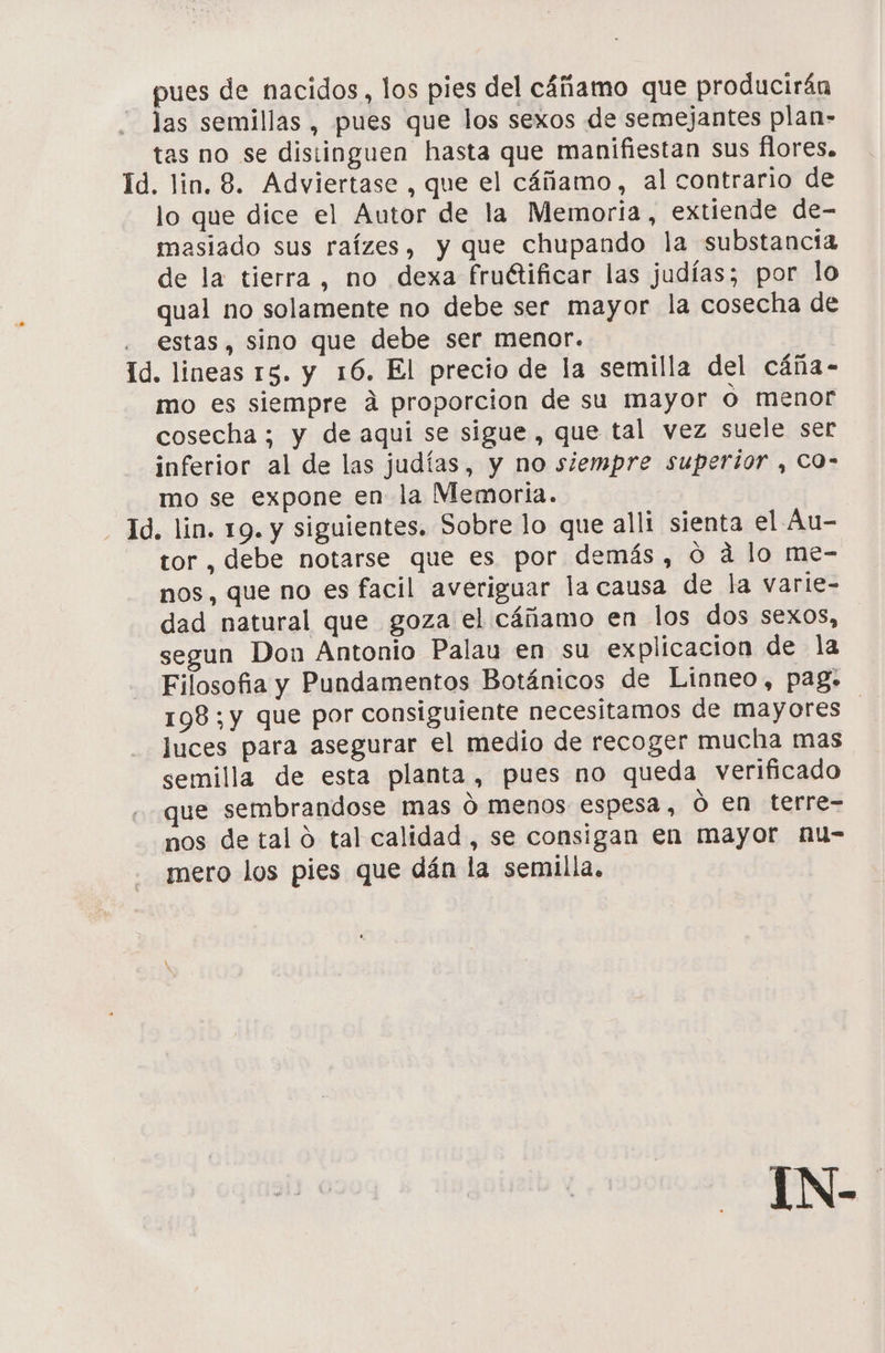 pues de nacidos, los pies del cáñamo que producirán las semillas , pues que los sexos de semejantes plan- tas no se distinguen hasta que manifiestan sus flores. Id. lin. 8. Adviertase , que el cáñamo, al contrario de lo que dice el Autor de la Memoria, extiende de- masiado sus raízes, y que chupando la substancia de la tierra, no dexa fruétificar las judías; por lo qual no solamente no debe ser mayor la cosecha de estas, sino que debe ser menor. Id. lineas 15. y 16. El precio de la semilla del cáña- mo es siempre á proporcion de su mayor o menor cosecha ; y de aqui se sigue, que tal vez suele ser inferior al de las judías, y no siempre superior , CO- mo se expone en la Memoria. - 1d. lin. 19. y siguientes. Sobre lo que alli sienta el Au- tor , debe notarse que es por demás, 0 a lo me- nos, que no es facil averiguar la causa de la varle- dad natural que goza el cáñamo en los dos sexos, segun Don Antonio Palau en su explicacion de la Filosofia y Pundamentos Botánicos de Linneo, pag. 198;y que por consiguiente necesitamos de mayores luces para asegurar el medio de recoger mucha mas semilla de esta planta, pues no queda verificado que sembrandose mas ó menos espesa, ó en terre- nos de tal o tal calidad, se consigan en mayor nu- mero los pies que dán la semilla. ¡N-