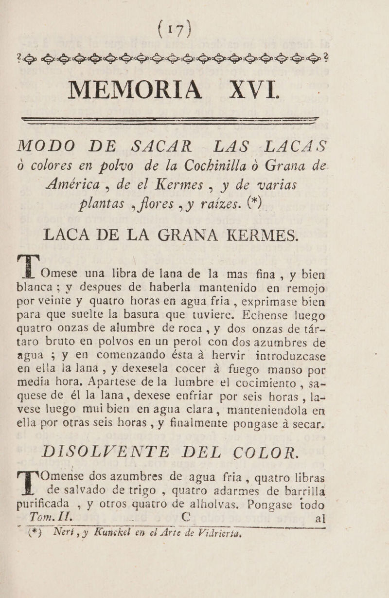 (1) 1 Syvyvyyvgvvvyvvyevvos? MEMORIA XVL MODO DE SACAR - LAS .-LACAS o colores en polvo de la Cochinilla o Grana de América , de el Kermes , y de varias plantas , flores , y raízes. €) LACA DE LA GRANA KERMES. di AER una libra de lana de la mas fina, y bien blanca ; y despues de haberla mantenido en remojo por veinte y quatro horas en agua fria , exprimase bien para que suelte la basura que tuviere. Echense luego quatro onzas de alumbre de roca , y dos onzas de tár- taro bruto en polvos en un perol con dos azumbres de agua ; y en comenzando ésta a hervir introduzcase en ella la lana , y dexesela cocer ad fuego manso por media hora. Apartese de la lumbre el cocimiento , sa- quese de él la lana, dexese enfriar por seis horas, la= vese luego mui bien en agua clara, manteniendola en ella por otras seis horas , y finalmente pongase á secar. DISOLVENTE DEL COLOR. &gt; dos azumbres de agua fria, quatro libras de salvado de trigo , quatro adarmes de barrilla purificada , y otros quatro de alholvas. Pongase todo Tom. LI, | , al TS Neri , y Kunckel en el Arte de Vidriertan