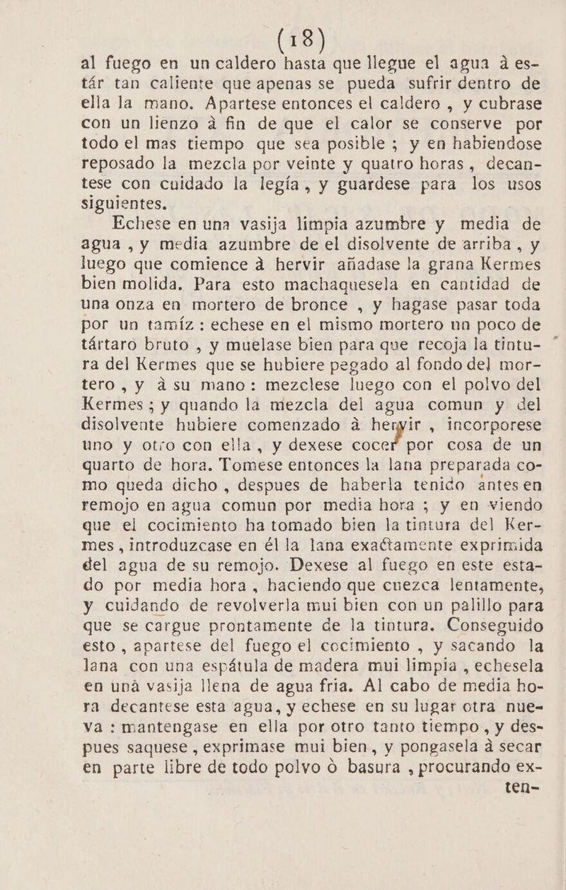 al fuego en un caldero hasta que llegue el agua á es- tár tan caliente que apenas se pueda sufrir dentro de ella la mano. Apartese entonces el caldero , y cubrase con un lienzo a fin de que el calor se conserve por todo el mas tiempo que sea posible ; y en habiendose reposado la mezcla por veinte y quatro horas, decan- tese con cuidado la legía, y guardese para los usos siguientes. Echese en una vasija limpia azumbre y media de agua , y media azumbre de el disolvente de arriba, y luego que comience a hervir añadase la grana Kermes bien molida. Para esto machaquesela en cantidad de una onza en mortero de bronce , y hagase pasar toda por un tamíz : echese en el mismo mortero un poco de tártaro bruto , y muelase bien para que recoja la tintu- ra del Kermes que se hubiere pegado al fondo del mor- tero, y asu mano: mezclese luego con el polvo del Kermes ; y quando la miezcla del agua comun y del disolvente hubiere comenzado á hernyir , incorporese uno y otro con ella, y dexese a os cosa de un quarto de hora. Tomese entonces la lana preparada co- mo queda dicho , despues de haberla tenido antes en remojo en agua comun por media hora ; y en viendo que el cocimiento ha tomado bien la tintura del Ker- mes , introduzcase en él la lana exactamente exprimida del agua de su remojo. Dexese al fuego en este esta- do por media hora , haciendo que cuezca lentamente, y cuidando de revolverla mui bien con un palillo para que se cargue prontamente de la tintura. Conseguido esto , apartese del fuego el cocimiento , y sacando la lana con una espátula de madera mui limpia , echesela en una vasija llena de agua fria. Al cabo de media ho- ra decantese esta agua, y echese en su lugar otra nue- va : mantengase en ella por otro tanto tiempo, y des- pues saquese , exprimase mul bien, y pongasela a secar en parte libre de todo polvo 0 basura , procurando ex-