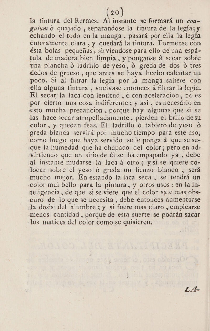 la tintura del Kermes. Al instante se formará un coa- gulum o quajado , separandose la tintura de la legía; y echando el todo en la manga , pasará por ella la legía enteramente clara, y quedará la tintura. Formense con ésta bolas pequeñas, sirviendose para ello de una espá- tula de madera bien limpia, y ponganse a secar sobre una plancha o ladrillo de yeso, 0 greda de dos o tres dedos de grueso, que antes se haya hecho calentar un poco. Si al filtrar la legía por la manga saliere con ella alguna tintura , vuelvase entonces a filtrar la legía., El secar: la laca con lentitud , o con aceleracion, no es por cierto una cosa indiferente ; y asi , es necesario en esto mucha precaucion , porque hay algunas que si se las hace secar atropelladamente, pierden el brillo de su color , y quedan feas. El ladrillo o tablero de yeso óÓ 'greda blanca servirá por mucho tiempo para este uso, «como luego que haya servido se le ponga á que se se- que la humedad que ha chupado del color; pero en ad- virtiendo que un sitio de él se haempapado ya , debe al instante mudarse la laca ad otro; y si se quiere co- locar sobre el yeso O greda un lienzo blanco , será mucho mejor. En estando la laca seca, se tendrá un color mui bello para la pintura, y otros usos : en la in- teligencia, de que sise viere que el color sale mas obs- curo de lo que se necesita , debe entonces aumentarse Ja dosis del alumbre ; y si fuere mas claro , emplearse menos cantidad , porque de esta suerte se podrán sacar -los matices del color como se quisieren. L.A-