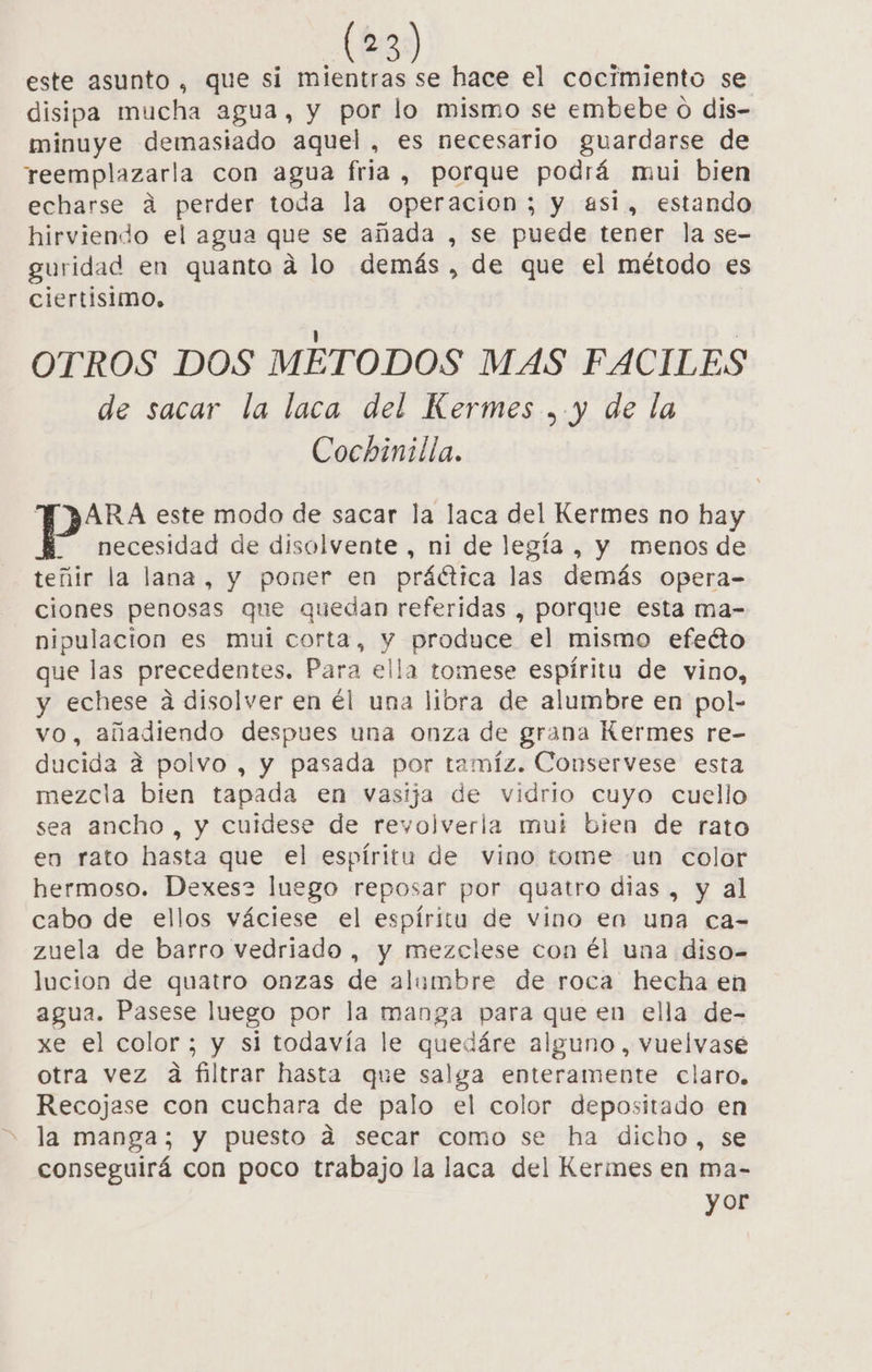 este asunto , que si mientras se hace el cocimiento se disipa mucha agua, y por lo mismo se embebe o dis- minuye demasiado aquel, es necesario guardarse de rteemplazarla con agua fria, porque podrá mui bien echarse á perder toda la operacion; y asi, estando hirviendo el agua que se añada , se puede tener la se- guridad en quanto á lo demás, de que el método es ciertisimo. OTROS DOS METODOS MAS FACILES de sacar la laca del Kermes .. y de la Cochinilla. TARA este modo de sacar la laca del Kermes no hay necesidad de disolvente , ni de legía , y menos de teñir la lana, y poner en práctica las demás opera- ciones penosas que quedan referidas , porque esta ma- nipulacion es mui corta, y produce el mismo efeéto que las precedentes. Para ella tomese espíritu de vino, y echese a disolver en él una libra de alumbre en pol- vo, añadiendo despues una onza de grana Kermes re- ducida a polvo , y pasada por tamíz. Conservese esta mezcla bien tapada en vasija de vidrio cuyo cuello sea ancho , y cuidese de revolverla mui bien de rato en rato hasta que el espíritu de vino tome un color hermoso. Dexes2 luego reposar por quatro dias , y al cabo de ellos váciese el espíritu de vino en una ca- zuela de barro vedriado , y mezclese con él una diso- lucion de quatro onzas de alumbre de roca hecha en agua. Pasese luego por la manga para que en ella de- xe el color; y si todavía le quedáre alguno, vuelvase otra vez dá filtrar hasta que salga enteramente claro, Recojase con cuchara de palo el color depositado en la manga; y puesto dá secar como se ha dicho, se conseguirá con poco trabajo la laca del Kermes en ma- y or