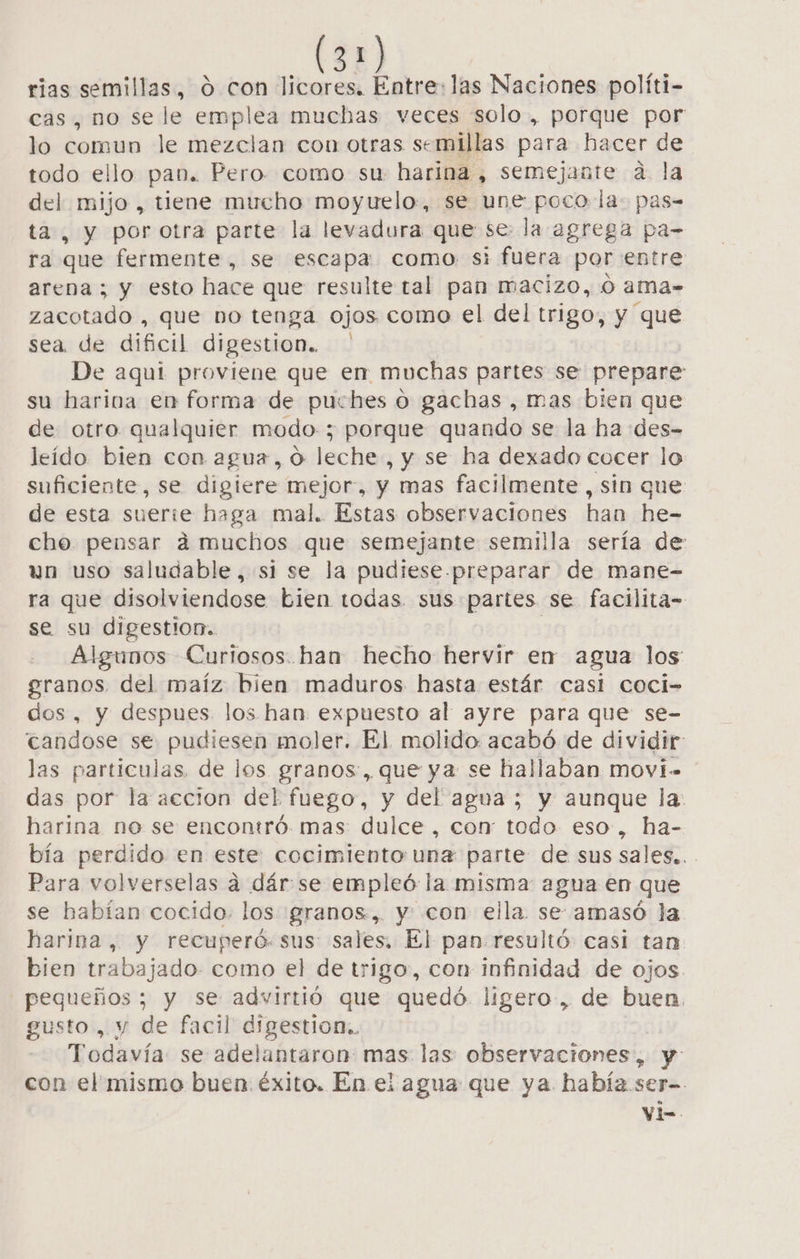 rias semillas, 0 con licores. Entre: las Naciones políti- cas, no se le emplea muchas veces solo , porque por lo comun le mezclan con otras semillas para hacer de todo ello pan. Pero como su harina, semejante a la y mijo , tiene mucho moyuelo, se une poco la: pas= , y porotra parte la levadura que se: la agrega pa- ra que fermente, se escapa como si fuera por entre arena; y esto hace que resulte tal pan macizo, 0 ama- zacotado-, que bo tenga ojos como el del trigo, y que sea de dificil digestion. De aqui proviene que en muchas partes se prepare su harina en forma de puches o gachas , mas bien que de otro qualquier modo; porque quando se la ha des- leído bien con agua, o leche , y se ha dexado cocer lo suficiente, se digiere bra y mas facilmente , sin que de esta suerie haga mal. Estas observaciones han he- che pensar á muchos que semejante semilla sería de un uso saludable, si se la pudiese-preparar de mane- ra que disolviendose bien todas. sus partes se facilita= se su digestiom.. Algunos Curiosos.han hecho hervir en agua los granos del maíz bien maduros hasta estár casi coci- dos, y despues los han expuesto al ayre para que se- candose se pudiesen moler. El. molido acabó de dividir: las particulas, de los granos, que ya se hallaban movi das por la accion del fuego, y del agua ; y aunque la: harina no se encontró. mas: dulce , con: todo eso, ha- bía perdido en este: cocimiento unz parte: de sus sales.. Para volverselas a dár se empleó la misma agua en que se habían cocido. los granos, y con ella se amasó la harina, y recuperó. sus: sales, El pan resultó: casi tan bien trabajado. como el de trigo, con infinidad de ojos. pequeños ; y se advirtió que quedó. ligero, de buen. gusto, y de facil digestion.. Todavía: se adelantaron: mas las observaciones, y con el mismo buen. éxito. En el agua que ya había ser- Vi