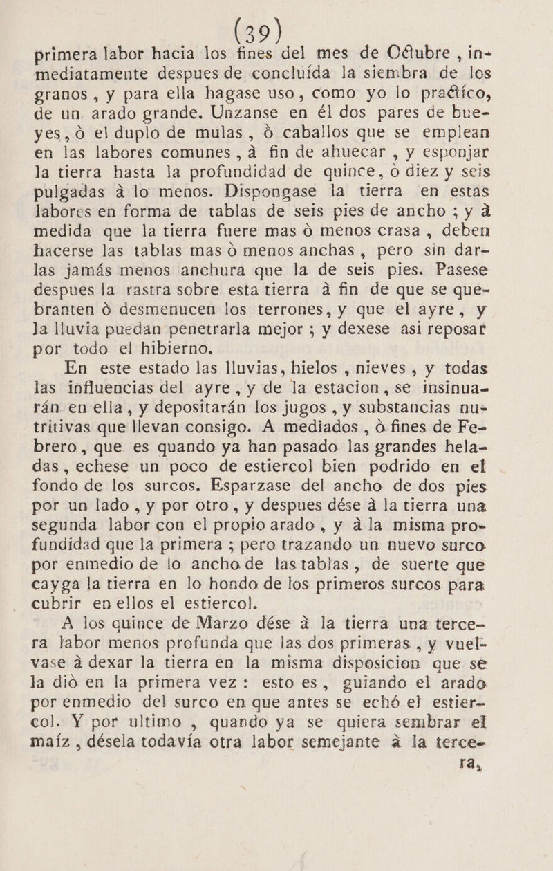 primera labor hacia los fines del mes de Cálubre , in- mediatamente despues de concluída la siembra de los granos , y para ella hagase uso, como yo lo praético, de un arado grande. Unzanse en él dos pares de bue- yes, 0 el duplo de mulas, ú caballos que se emplean en las labores comunes ,a fin de ahuecar , y esponjar la tierra hasta la profundidad de quince, o diez y seis pulgadas a lo menos. Dispongase la tierra en estas labores en forma de tablas de seis pies de ancho ; y a medida que la tierra fuere mas 0 menos crasa , deben hacerse las tablas mas ó menos anchas , pero sin dar- las jamás menos anchura que la de seis pies. Pasese despues la rastra sobre esta tierra a fin de que se que- branten O desmenucen los terrones, y que el ayre, y la lluvia puedan penetrarla mejor ; y dexese asi reposar por todo el hibierno. En este estado las lluvias, hielos , nieves , y todas las influencias del ayre, y de la estacion, se insinua= rán en ella, y depositarán los jugos , y substancias nu- tritivas que llevan consigo. A mediados , ú fines de Fe- brero, que es quando ya han pasado las grandes hela- das, echese un poco de estiercol bien podrido en el fondo de los surcos. Esparzase del ancho de dos pies por un lado , y por otro, y despues dése á la tierra una segunda labor con el propio arado , y ála misma pro- fundidad que la primera ; pero trazando un nuevo surco por enmedio de lo ancho de las tablas, de suerte que cayga la tierra en lo hondo de los primeros surcos para cubrir en ellos el estiercol. A los quince de Marzo dése a la tierra una terce- ra labor menos profunda que las dos primeras , y vuel- vase a dexar la tierra en la misma disposicion que se la dió en la primera vez: esto es, guiando el arado por enmedio del surco en que antes se echó el estier- col. Y por ultimo , quando ya se quiera sembrar el maíz , désela todavía otra labor semejante a la terce= ra,