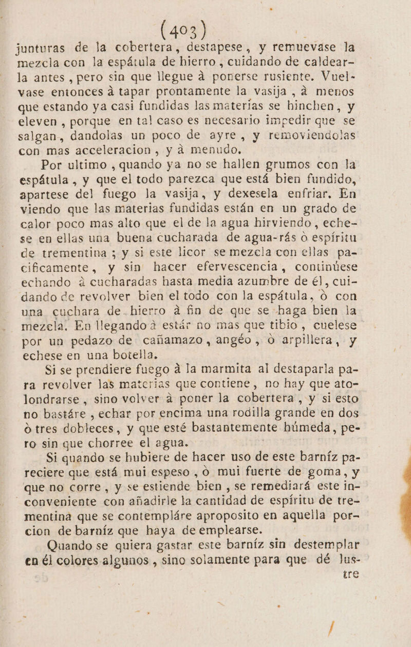 juoturas de la ceo destapese, y remuevase la mezcla con la espátul a de hierro , cuidando de caldear- la antes , pero sin que llegue a ponerse rusiente. Vuel- vase entonces a tapar prontamente la vasija, 4 menos que estando ya casi fundidas las materias se binchen, y eleven , porque en tal caso es necesario impedir que se salgan, dandolas un poco de ayre, y removiendolas con mas acceleracion, y á menudo. Por ultimo , quando ya no se hallen grumos con la espátula , y que el todo parezca que está bien fundido, apartese del fuego la vasija, y dexesela enfriar. En viendo que las materias fundidas están en un grado de calor poco mas alto que el de la agua hirviendo, eche- se en ellas una buena cucharada de agua-rás o espíritu de trementina ; y si este licor se mezcla con ellas pa- cificamente, y sin hacer efervescencia, continúese echando á cucharadas hasta media azumbre de él, cui- dando de revolver bien el todo con la espátula, ó con una cuchara de.hierro á fin de que se haga bien la mezela. En llegando 2 estár no mas que tibio , cuelese por un pedazo de cañamazo, angéo, o arpillera, y echese en una botella. Si se prendiere fuego a la marmita al destaparla pa- ra revolver las materias que contiene, no hay que ato- londrarse , sino volver a poner la cobertera , y si esto no bastáre , echar por encima una rodilla grande en dos o tres dobleces, y que esté bastantemente húmeda, pe- ro sin que chorree el agua. Si quando se hubiere de hacer uso de este barníz pa- reciere que está mui espeso , O mui fuerte de goma, y que no corre , y se estiende bien , Se remediará este in- - conveniente con añadirle la cantidad de espíritu de tre- mentina que se contempláre aproposito en aquella por- cion de barníz que haya de emplearse. Quando se quiera gastar este barníz sin destemplar en él colores algunos , sino solamente para que dé Jus- tre