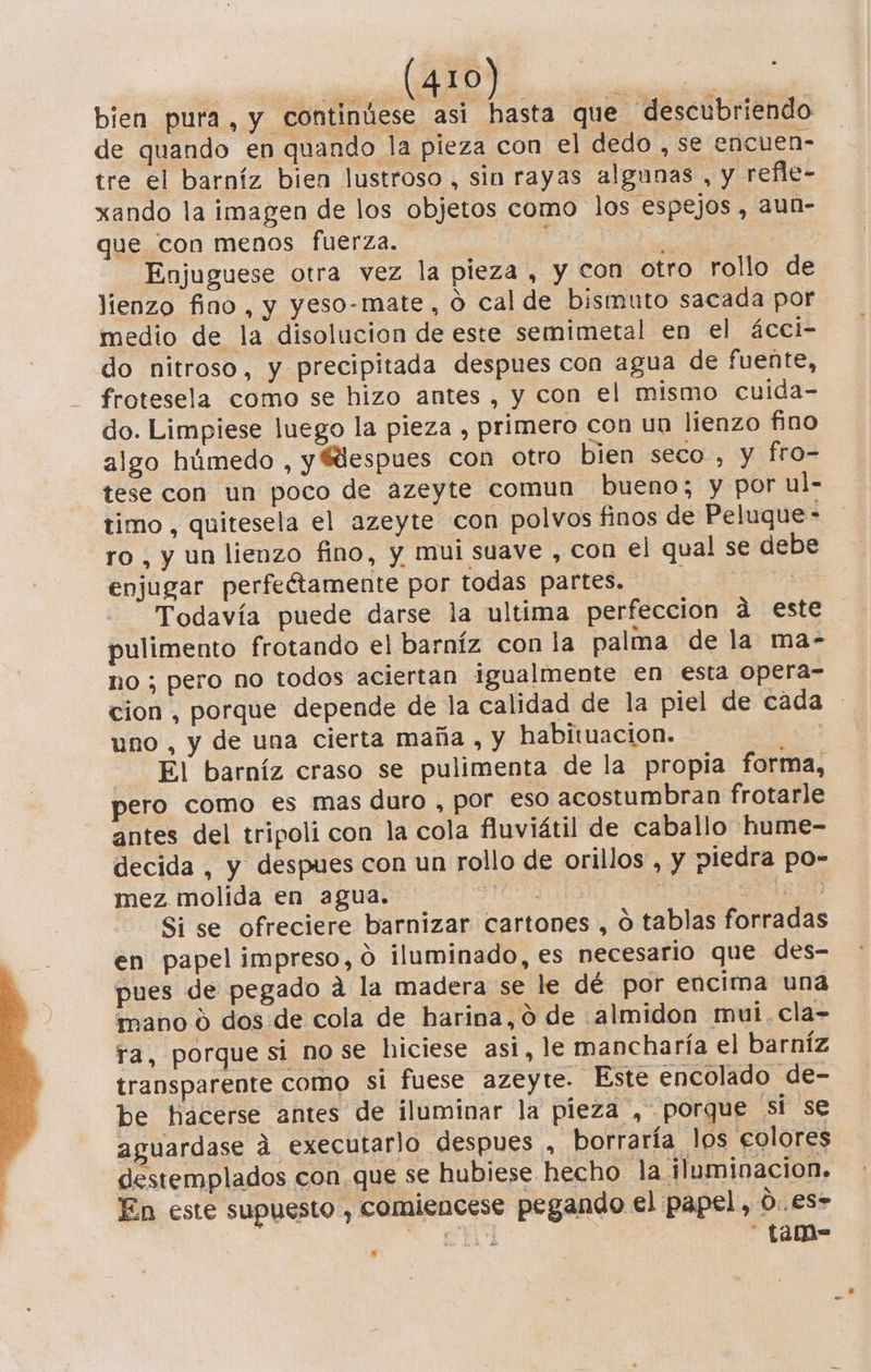 bien pura, y continúese asi hasta que descubriendo de quando en quando la pieza con el dedo , se encuen- tre el barníz bien lustroso, sin rayas algunas , y refle- xando la imagen de los objetos como los espejos , aun- que con menos fuerza. ! : * Enjuguese otra vez la pieza , y con otro rollo de lienzo fino, y yeso-mate, 0 cal de bismuto sacada por medio de la disolucion de este semimetal en el ácci- do nitroso, y precipitada despues con agua de fuente, frotesela como se hizo antes , y con el mismo cuida- do. Limpiese luego la pieza , primero con un lienzo fino algo húmedo , y Mespues con otro bien seco , y fro- tese con un poco de azeyte comun bueno; y por ul- timo, quitesela el azeyte con polvos finos de Peluque- ro, y un lienzo fino, y mui suave , con el qual se debe enjugar perfeétamente por todas partes. Todavía puede darse la ultima perfeccion ád este pulimento frotando el barníz con la palma de la ma- no; pero no todos aciertan igualmente en esta opera-= cion , porque depende de la calidad de la piel de cada uno , y de una cierta maña , y habituacion. ÓS El barníz craso se pulimenta de la propia forma, pero como es mas duro , por eso acostumbran frotarle antes del tripoli con la cola fluviátil de caballo hume- decida , y despues con un rollo de orillos , y piedra po- mez molida en agua. pio En Si se ofreciere barnizar cartones , O tablas forradas en papel impreso, 0 iluminado, es necesario que des- pues de pegado a la madera se le dé por encima una mano 0 dos de cola de harina, 0 de almidon mui. cla- ra, porque si nose hiciese asi, le mancharía el barníz transparente como si fuese azeyte. Este encolado de- be hacerse antes de iluminar la pieza , porque si se aguardase d executarlo despues , borraría los colores destemplados con que se hubiese hecho la iluminacion. En este supuesto, comiencese pegando el papel, 0..es&gt; A A - Tam-