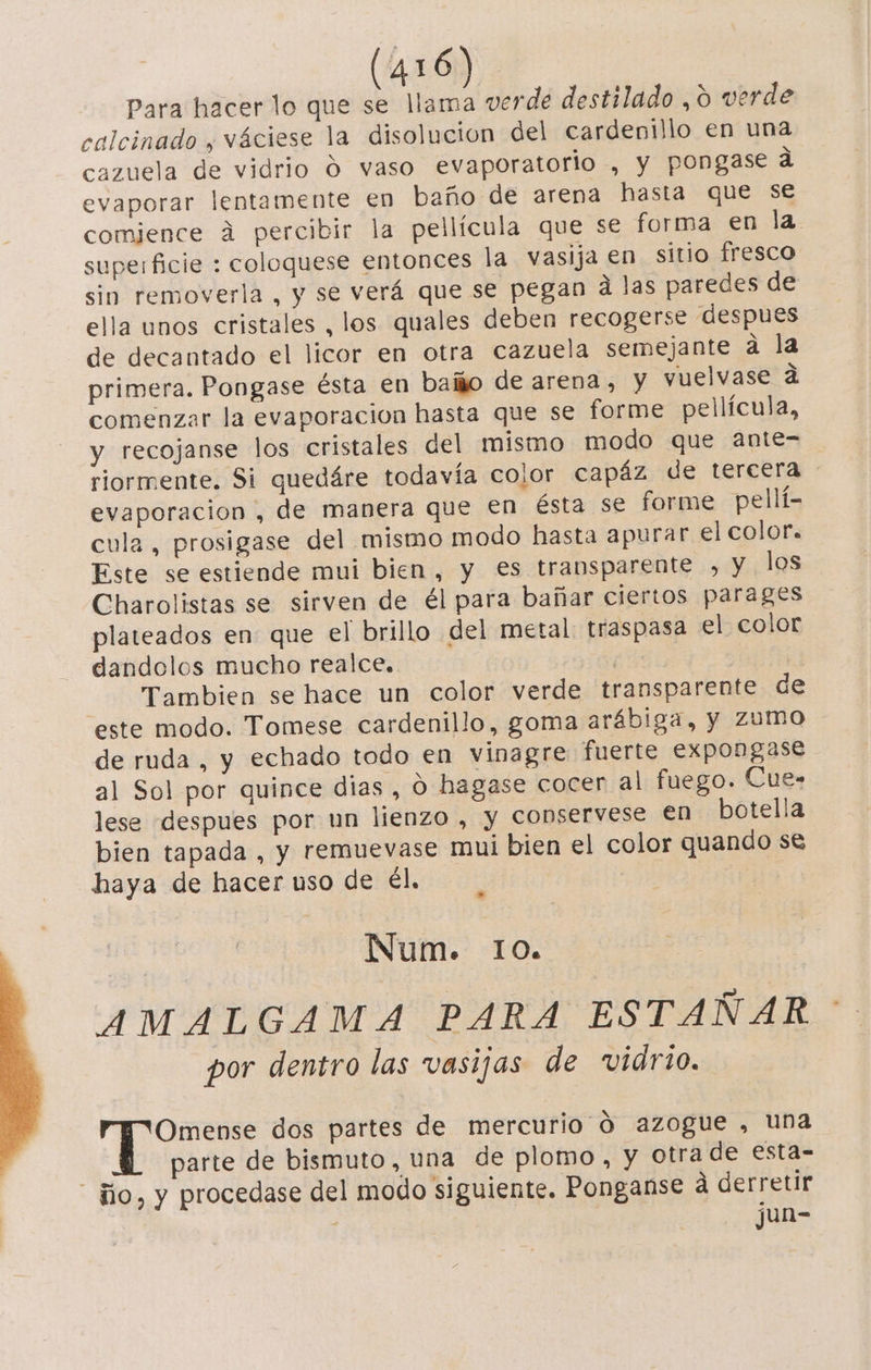 Para hacer lo que se llama verde destilado , O verde calcinado , váciese la disolucion del cardenillo en una cazuela de vidrio Ó vaso evaporatorio , y pongase ad evaporar lentamente en baño de arena hasta que se comience á percibir la pellícula que se forma en la. superficie : coloquese entonces la vasija en sitio fresco sin removerla , y se verá que se pegan d las paredes de ella unos cristales , los quales deben recogerse despues de decantado el licor en otra cazuela semejante a la primera. Pongase ésta en baiño de arena, y vuelvase a comenzar la evaporacion hasta que se forme pellícula, y recojanse los cristales del mismo modo que ante= riormente. Si quedáre todavía color capáz de tercera evaporacion , de manera que en ésta se forme pellí- eula, prosigase del mismo modo hasta apurar el color. Este se estiende mui bien, y €s transparente , y los Charolistas se sirven de él para bañar ciertos parages plateados en que el brillo del metal. traspasa el color dandolos mucho realce. | Tambien se hace un color verde transparente de este modo. Tomese cardenillo, goma arábiga, y Zumo de ruda, y echado todo en vinagre fuerte expongase al Sol por quince dias , O hagase cocer al fuego. Cue- lese despues por un lienzo , y conservese €n botella bien tapada , y remuevase mui bien el color quando se haya de hacer uso de él. Num. 10. AMALGAMA PARA ESTAÑAR por dentro las vasijas de vidrio. Omense dos partes de mercurio Ó azogue , una parte de bismuto, una de plomo, y otra de esta- ño, y procedase del modo siguiente. Ponganse á derretir