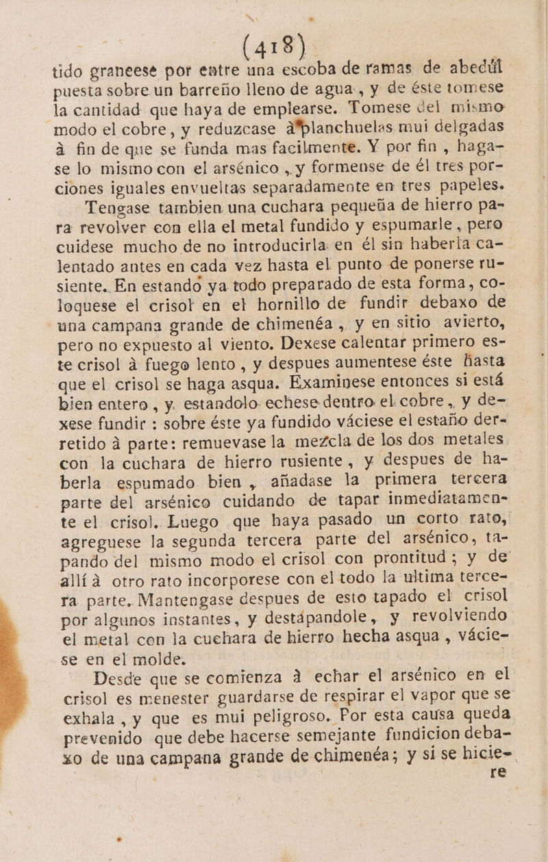 tido graneese por entre una escoba de ramas de abedúl puesta sobre un barreño lleno de agua, y de éste tomese la cantidad que haya de emplearse. Tomese del mismo modo el cobre, y reduzcase A'planchuelas mui delgadas a fin de que se funda mas facilmente. Y por fin , haga= se lo mismo con el arsénico , y formense de él tres por- ciones iguales envueltas separadamente en tres papeles. Tengase tambien una cuchara pequeña de hierro pa- ra revolver eon ella el metal fundido y espumarle , pero cuidese mucho de no introducirla: en él sin haberla ca-- lentado antes en cada vez hasta el punto de ponerse ru- siente. En estando ya todo preparado de esta forma, co- loquese el crisot en et hornillo de fundir debaxo de una campana grande de chimenéa , y en sitio avierto, pero no expuesto al viento. Dexese calentar primero es- te crisol á fuego lento , y despues aumentese éste hasta que el crisol se haga asqua. Examinese entonces si está bien entero , y. estandolo echese dentro el cobre ,, y de- xese fundir : sobre éste ya fundido váciese el estaño der- retido 4 parte: remuevase la mezcla de los dos metales con la cuchara de hierro rusiente, y despues de ha- berla espumado bien , añadase la primera tercera parte del arsénico cuidando de tapar inmediatamen- te el crisol. Luego que haya pasado un corto rato, agreguese la segunda tercera parte del arsénico, ta- pando del mismo modo el crisol con prontitud ; y de alía otro rato incorporese con el todo la ultima terce- ra parte. Mantengase despues de esto tapado el crisol por algunos instantes, y destápandole, y revolviendo el metal con la cuehara de hierro hecha asqua , vácie- se en el molde. | Desde que se comienza A echar el arsénico en el crisol es menester guardarse de respirar el vapor que se exhala , y que es mui peligroso. Por esta causa queda prevenido que debe hacerse semejante fundicion deba- zo de una campana grande de chimenéa; y si se hicie=. | re