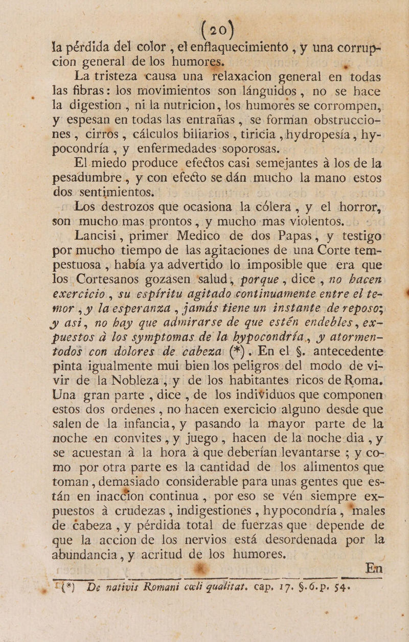 lao). la petdida del color , elenflaquecimiento , y una corrup- cion general de los humores La tristeza «causa una Pelaxacion general en todas las fibras: los movimientos son lánguidos , no se hace la digestion , ni la nutricion, los humores se corrompen, y espesan en todas las entrañas , se forman obstruccio- nes, cirros , cálculos biliarios , tiricia , hydropesía , hy- pocondría , y enfermedades: “SOPOrOSAS. El miedo produce efectos casi semejantes a los de la pesadumbre , y con efeéto se a mucho la mano estos dos sentimientos. Los destrozos que ocasiona la cólera , y A horror, son mucho mas prontos , y mucho mas violentos. Lancisi, primer Medico de dos Papas, y testigo por mucho tiempo de las agitaciones de una Corte tem- pestuosa , había ya advertido lo imposible que era que los Cortesanos gozasen salud; porque , dice , no hacen exercicio , su espíritu agitado continuamente entre el te- mor , y la esperanza , jamás tiene un instante de reposo; y asi, no hay que admirarse de que estén endebles, ex- puestos a los symptomas de la hypocondría., y atormen— todos con dolores de cabeza: (*). En el $. antecedente pinta igualmente mui bien los peligros del modo de vi- vir de la Nobleza, y de los habitantes ricos de Roma. Una gran parte, dice, de los individuos que componen estos dos ordenes , NO hacen exercicio alguno desde que salen de la infancia, y pasando la mayor parte de la noche en convites , y juego, hacen de la noche dia , y se acuestan a la hora a que deberían levantarse ; y co- mo por otra parte es la cantidad de los alimentos que toman , demasiado considerable para unas gentes que es- tán en inacción continua , por eso se vén siempre ex- puestos a crudezas, indigestiones , hypocondría , “males de Cabeza , y pérdida total de fuerzas que depende de que la accion de los nervios está desordenada por la abundancia, y acritud de los humores. En e E) De nativis Romani cali gualitar. cap. 17. $:6. P. $4»