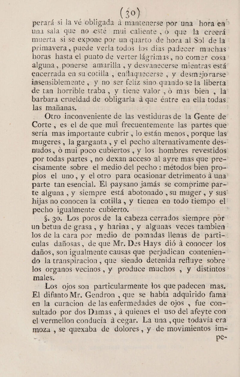 perará sí la vé obligada a mantenerse por una hora en &gt; una sala que no esté mui caliente, o que la creerá muerta si se expone por un quarto de hora al Sol de la primavera, puede verla todos los dias padecer muchas' horas hasta el punto de verter lágrimas, no comer cosa: alguna, ponerse amarilla, y desvanecerse mientras está encerrada en su cotilla , enflaquecerse , y desmejorarse insensiblemente , y no ser felíz sino quando se la liberta de tan horrible traba , y tiene valor ,ó mas bien , la barbara crueldad de obligarla a que éntre en ella todas las mañanas. Otro inconveniente de las vestiduras de la Gente de. Corte, es el de que mui frecuentemente las partes que sería mas importante cubrir , lo están menos , porque las mugeres , la garganta , y el pecho alternativamente des= nudos, ó mui poco cubiertos , y los hombres revestidos por todas partes , no dexan acceso al ayre mas que pre- cisamente sobre el medio del pecho : métodos bien Pro= pios el uno, y el otro para ocasionar detrimento a una” parte tan esencial. El paysano jamás se comprime par-= te alguna , y siempre está abotonado ,su muger , y sus” hijas no conocen la cotilla, y tienen en todo tiempo el' pecho igualmente cubierto. | $. 30. Los poros de la cabeza cerrados siempre por un betun de grasa, y harina, y algunas veces tambien los de la cara por medio de. pomadas llenas de parti- culas dañosas, de que Mr. Des Hays dió a conocer los daños, son igualmente causas que perjudican contenien= do la transpiracion , que siendo detenida refluye sobre los organos vecinos , y produce muchos , $ distintos males. Los ojos son particularmente los que padecen mas. El difunto Mr. Gendron , que se había adquirido fama en la curacion de las enfermedades de ojos , fue con-= sultado por dos Damas o á quienes el uso del afeyte con el vermellon conducía á cegar. La una ,que todavía era moza , se quexaba de dolores, y - de movimientos -m- a. pe-