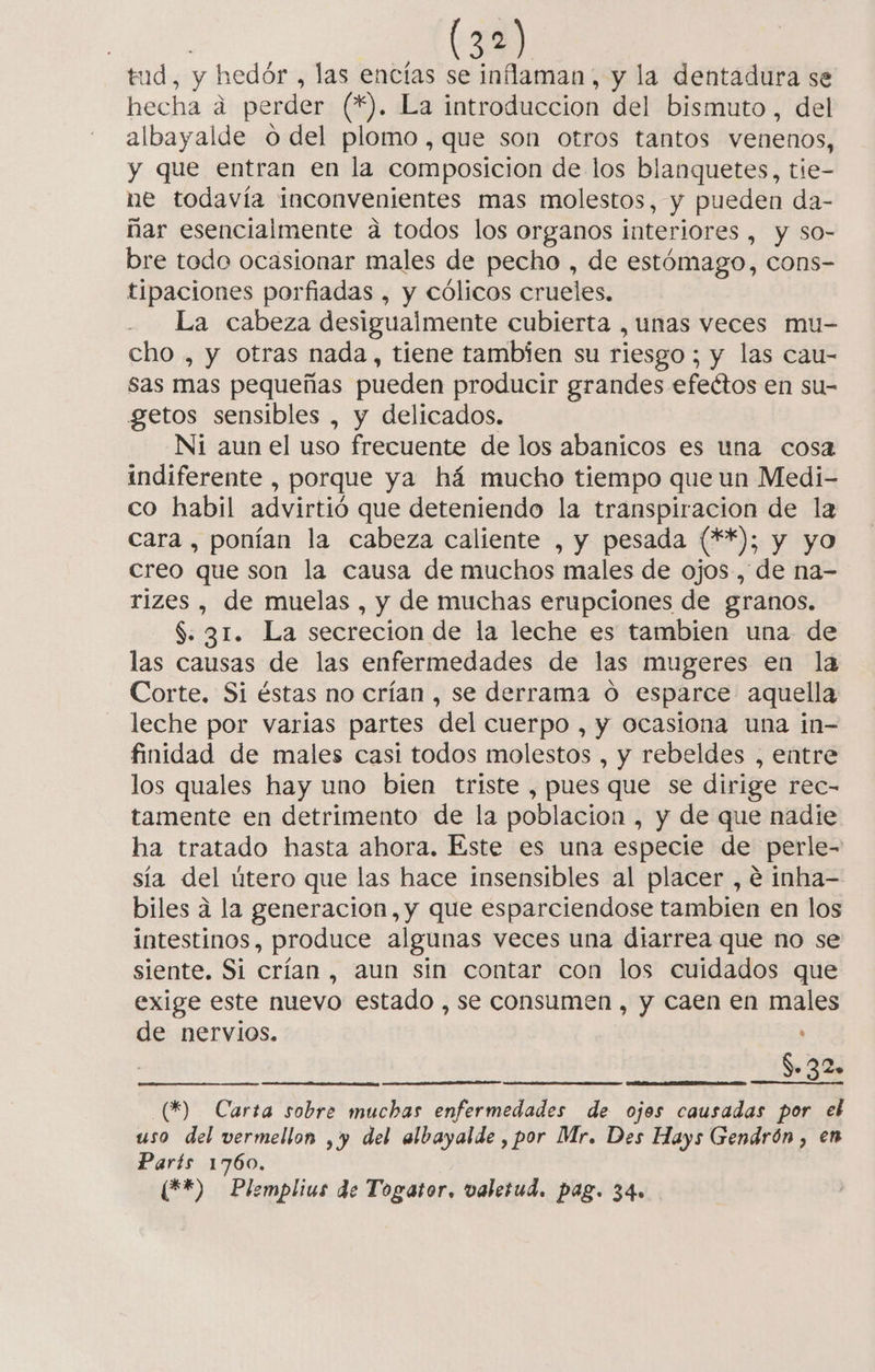 tud, y hedór , las encías se inflaman, y la dentadura se hecha á perder (*). La introduccion del bismuto , del albayalde o del plomo, que son otros tantos venenos, y que entran en la composicion de los blanquetes, tie- ne todavía inconvenientes mas molestos, y pueden da- ñar esencialmente a todos los organos interiores , y so- bre todo ocasionar males de pecho , de estómago, cons- tipaciones porfiadas , y cólicos crueles. La cabeza desigualmente cubierta , unas veces mu- cho , y otras nada, tiene tambien su riesgo; y las cau- sas mas pequeñas pueden producir grandes efectos en su- getos sensibles , y delicados. NI aun el uso frecuente de los abanicos es una cosa indiferente , porque ya há mucho tiempo que un Medi- co habil advirtió que deteniendo la transpiracion de la cara , ponían la cabeza caliente , y pesada (**); y yo creo que son la causa de muchos males de ojos, de na- rizes , de muelas , y de muchas erupciones de granos. $: 31. La secrecion de la leche es tambien una de las causas de las enfermedades de las mugeres en la Corte. Si éstas no crían , se derrama o esparce aquella leche por varias partes del cuerpo , y ocasiona una in- finidad de males casi todos molestos , y rebeldes , entre los quales hay uno bien triste , pues que se dirige rec- tamente en detrimento de la poblacion , y de que nadie ha tratado hasta ahora. Este es una especie de perle- sía del útero que las hace insensibles al placer , e inha- biles a la generacion, y que esparciendose tambien en los intestinos, produce algunas veces una diarrea que no se siente. Si crían , aun sin contar con los cuidados que exige este nuevo estado , se consumen , y caen en males de nervios. $» 32. (*) Carta sobre muchas enfermedades de ojos causadas por el uso del vermellon , y del albayalde , por Mr. Des Hays Gendrón , en París 1760. (F*) Plemplius de Togator. valerud. pag. 34»