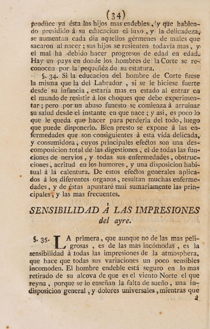 prodice:ya ésta los hijos mas endebles:,'y que habien- do presidido asu educacion» el luxo., y, la delicadezaz se aumentan cada dia aquellos gérmenes de males que sacaron al nacer ; sus hijos se resienten todavía mas, y; el mal há «debido hacer progresos de edad en edad. Hay un pays en donde los hombres de' la Corte se re= conocen por, la'pequeñéz de su estátura, S..34. Si la educacion del hombre de Corte fuese la misma que la del Labrador , si se le hiciese fuerte desde' su infancia , estaría mas. en estado al entrar en el mundo de resistir a. los choques que debe experimen- tar; pero .porun abuso funesto:se comienza a arruinar su: salud desde el instante en que nace; y asi, es poco lo que le queda que hacer para perderla del todo, luego que puede disponerlo. Bien presto se expone a las en= fermedades que son consiguientes sá esta vida delicada, y consumidora ; cuyos principales efeétos son una des= com posicion:total delas digestiones , el de todas las fun= ciones de nervios , y todas sus:enfermedades , obstruc= ciones, acritud en los. humores, y una disposicion habi- tual a la calentura, De estos efeétos generales aplica= dos a los diferentes organos , resultan muchas enferme= dades, y de éstas apuntaré mul e las: prin= cipales% y las mas frecuentes, SENSIBILIDAD A LAS IMPRESIONES del ayre. $. 35. Y A primera, que aunque no de las mas peli- grosas , €s de las mas incómodas , es la sensibilidad A todas las impresiones de la atmosphera, que hace que todas sus variaciones un poco sensibles. incomoden. El hombre endeble está seguro en lo mas retirado de su alcova de - que es el viento Norte el que reyna , porque se lo enseñan la falta de sueño , una 1n= disposicion general , y dolores universales, mientras E