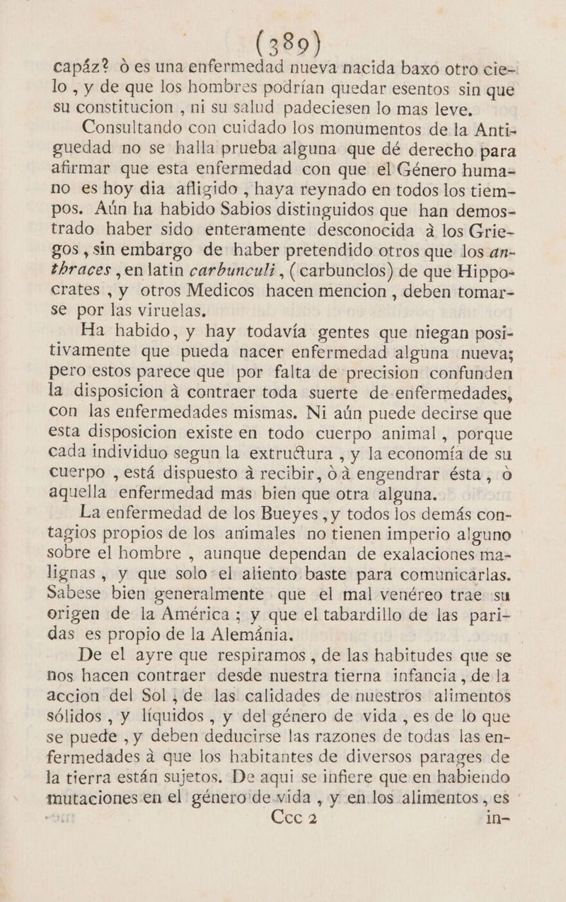 capáz? 0 es una enfermedad nueva nacida baxo otro cie=. lo , y de que los hombres podrían quedar esentos sin que su constitucion , ni su salud padeciesen lo mas leve. Consultando con cuidado los monumentos de la Anti- guedad no se halla prueba alguna que dé derecho para afirmar que esta enfermedad con que el Género huma= no es hoy dia afligido , haya reynado en todos los tiem- pos. Aún ha habido Sabios distinguidos que han demos- trado haber sido enteramente desconocida á los Grie- gos , sin embargo de haber pretendido otros que los an- tbraces ,en latin carbuncul;, (carbunclos) de que Hippo- crates , y otros Medicos hacen mencion , deben tomar- se por las viruelas, Ha habido, y hay todavía gentes que niegan posi- tivamente que pueda nacer enfermedad alguna nueva; pero estos parece que por falta de precision confunden la disposicion á contraer toda suerte de-enfermedades, con las enfermedades mismas. Ni aún puede decirse que esta disposicion existe en todo cuerpo animal, porque cada individuo segun la extruétura , y la economía de su cuerpo , está dispuesto a recibir, 0.4 engendrar ésta, 0 aquella enfermedad mas bien que otra alguna. La enfermedad de los Bueyes , y todos los demás con- tagios propios de los animales no tienen imperio alguno - sobre el hombre , aunque dependan de exalaciones ma- lignas , y que solo-el aliento baste para comunicarlas. Sabese bien generalmente que el mal venéreo trae «su origen de la América ; y que el tabardillo de las pari- das es propio de la Alemánia. | De el ayre que respiramos , de las habitudes que se nos hacen contraer desde nuestra tierna infancia, de la accion del Sol, de las calidades de nuestros alimentos sólidos , y líquidos , y del género de vida , es de lo que se puede , y deben deducirse las razones de todas las en- fermedades a que los habitantes de diversos parages de la tierra están sujetos. De aquí se infiere que en habiendo mutaciones en el género de vida , y en los alimentos, es : bs | Ccc 2 1n-