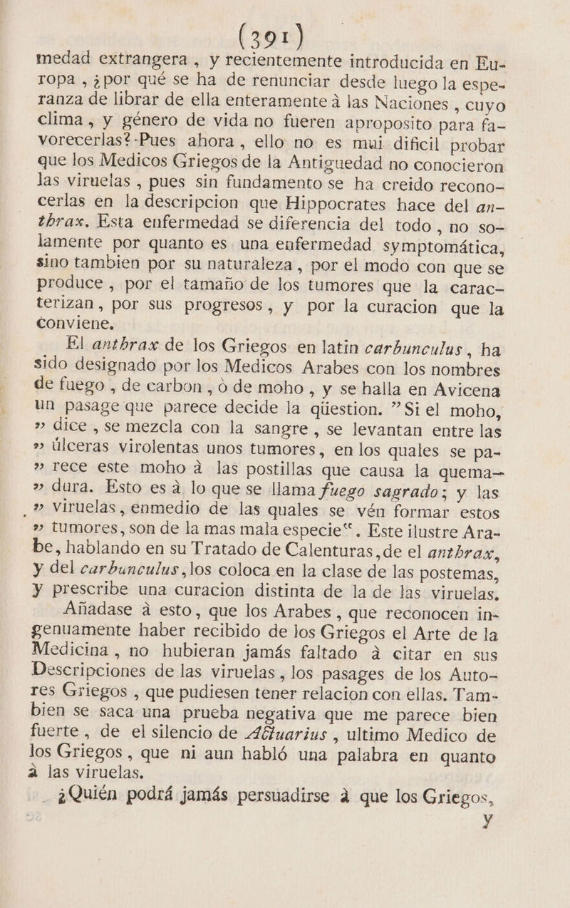 medad extrangera , y recientemente introducida en Eu- ropa , ¿por qué se ha de renunciar desde luego la espe- ranza de librar de ella enteramente á las Naciones , CUYO clima , y género de vida no fueren aproposito para fa- vorecerlas*-Pues ahora, ello no es mui dificil probar que los Medicos Griegos de la Antiguedad no conocieron las viruelas , pues sin fundamento se ha creido recono- cerlas en la descripcion que Hippocrates hace del an- ¿brax. Esta enfermedad se diferencia del todo , NO SO lamente por quanto es una enfermedad symptomática, sino tambien por su naturaleza, por el modo con que se produce , por el tamaño de los tumores que la carac- terizan , por sus progresos, y por la curacion que la conviene. El anthrax de los Griegos en latin carbunculus, ha sido designado por los Medicos Arabes con los nombres de fuego , de carbon , 0 de moho , y se halla en Avicena un pasage que parece decide la giiestion. ”Si el moho, » dice , se mezcla con la sangre, se levantan entre las úlceras virolentas unos tumores, en los quales se pa- ” rece este moho a las postillas que causa la quema-= » dura. Esto es a. lo que se llama fuego sagrado; y las , » Viruelas, enmedio de las quales se vén formar estos » tumores, son de la mas mala especie“. Este ilustre Ara= be, hablando en su Tratado de Calenturas,de el antbhra.x, y del carbunculus,los coloca en la clase de las postemas, y prescribe una curacion distinta de la de las viruelas. Añadase a esto, que los Arabes , que reconocen in- genuamente haber recibido de los Griegos el Arte de la Medicina , no hubieran jamás faltado a citar en sus Descripciones de las viruelas, los pasages de los Auto- res Griegos , que pudiesen tener relacion con ellas. Tam- bien se saca una prueba negativa que me parece bien fuerte , de el silencio de 4fbtuarius , ultimo Medico de los Griegos , que ni aun habló una palabra en quanto á las viruelas, ¿Quién podrá jamás persuadirse 4 que los Griegos, y 9 w D