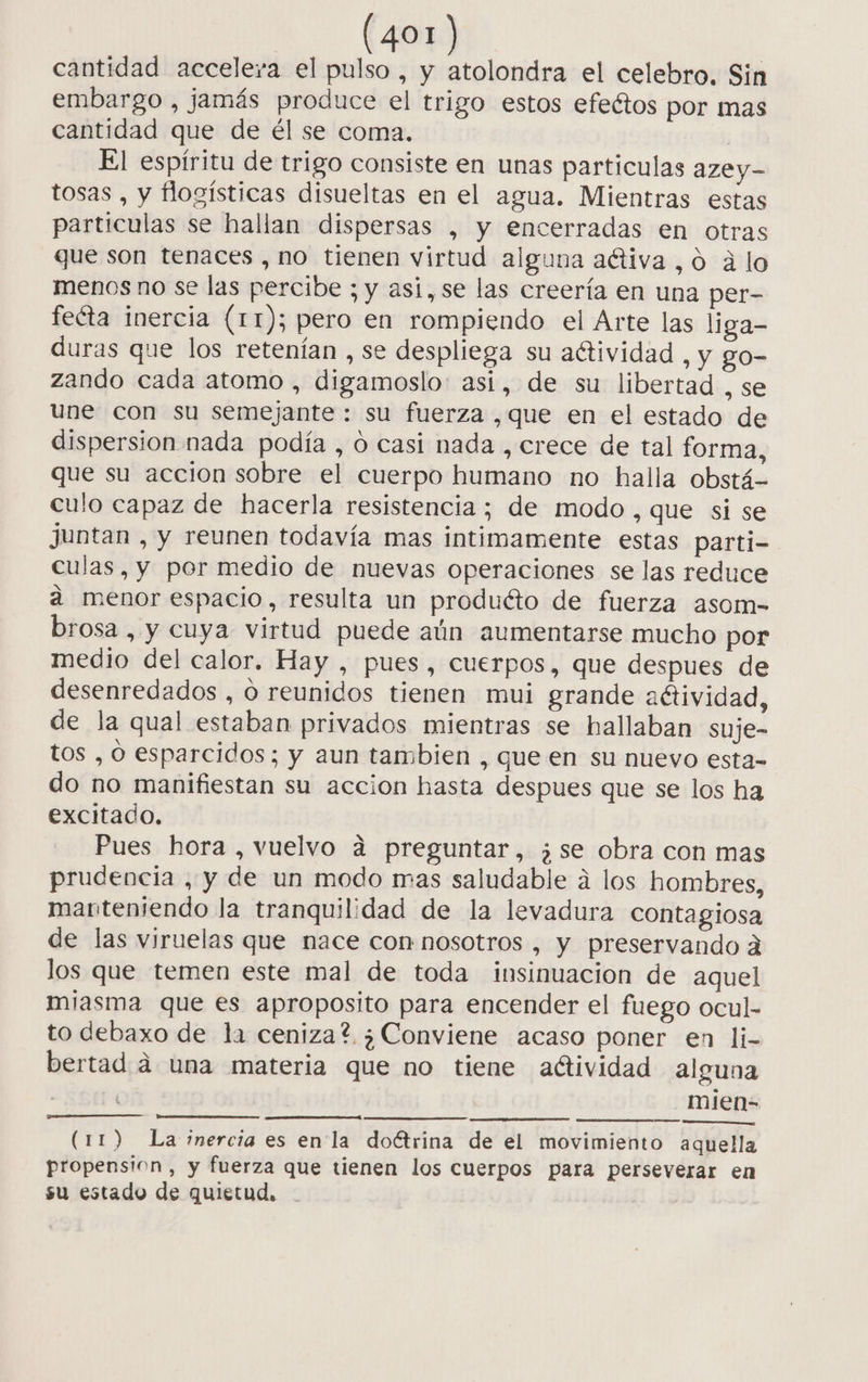 cantidad acceleva el pulso, y atolondra el celebro. Sin embargo , jamás produce el trigo estos efeétos por mas cantidad que de él se coma. | El espíritu de trigo consiste en unas particulas azey- tosas , y flogísticas disueltas en el agua. Mientras estas particulas se hallan dispersas , y encerradas en otras que son tenaces , no tienen virtud alguna activa, 0 álo menos no se las percibe ; y asi, se las creería en una per- feéta inercia (11); pero en rompiendo el Arte las liga- duras que los retenían , se despliega su aétividad , y go- zando cada atomo , digamoslo: asi, de su libertad , se une con su semejante : su fuerza ,que en el estado de dispersion nada podía , O casi nada , crece de tal forma, que su acción sobre el cuerpo humano no halla obstá- culo capaz de hacerla resistencia ; de modo , que si se juntan , y reunen todavía mas intimamente estas parti- culas, y por medio de nuevas operaciones se las reduce a menor espacio, resulta un produéto de fuerza asom-= brosa , y cuya virtud puede aún aumentarse mucho por medio del calor. Hay , pues, cuerpos, que despues de desenredados , O reunidos tienen mui grande aétividad, de la qual estaban privados mientras se hallaban suje- tos , O esparcidos; y aun tambien , que en su nuevo esta- do no manifiestan su accion hasta despues que se los ha excitado. Pues hora , vuelvo a preguntar, ¿se obra con mas prudencia , y de un modo mas saludable á los hombres, manteniendo la tranquilidad de la levadura contagiosa de las viruelas que nace con nosotros , y preservando a los que temen este mal de toda insinuación de aquel miasma que es aproposito para encender el fuego ocul- to debaxo de la ceniza? ¿Conviene acaso poner en li- bertad a una materia que no tiene actividad alguna y | mien=- (11) La inercia es en la doétrina de el movimiento aquella propensión, y fuerza que tienen los cuerpos para perseverar en su estado de quietud,