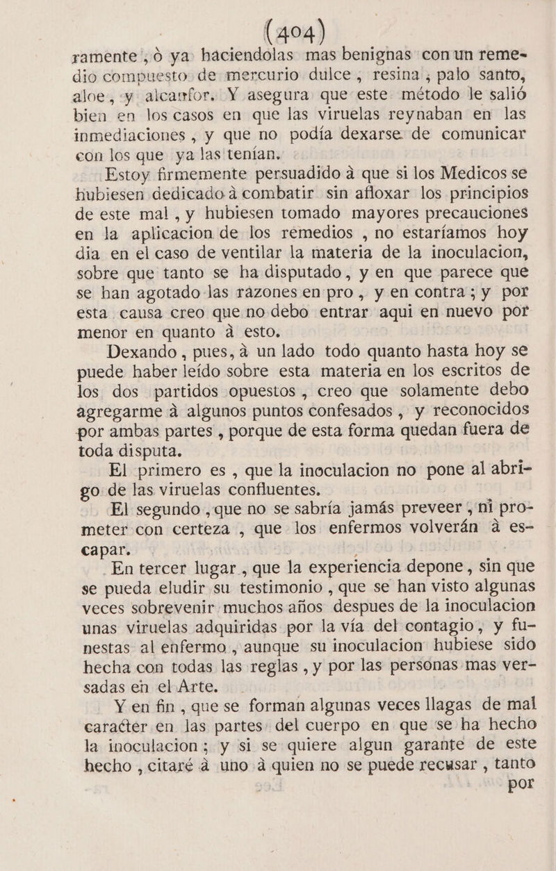 ramente ¿0 ya haciendolas mas benignas con un reme- dio compuesto. de mercurio dulce, resina, palo santo, aloe, y alcaufor. Y asegura que este método le salió bien en los casos en que las viruelas reynaban en las inmediaciones , y que no podía dexarse de comunicar con los que ya las tenían, - Estoy firmemente persuadido a que si los Medicos se hubiesen dedicado a combatir sin afloxar los principios de este mal , y hubiesen tomado mayores precauciones en la aplicacion de los remedios ,no estaríamos hoy dia en el caso de ventilar la materia de la inoculacion, sobre que tanto se ha disputado, y en que parece que se han agotado las rázones en pro , y en contra; y por esta causa creo que no debo entrar aqui en nuevo por menor en quanto a esto, Dexando , pues, a un lado todo quanto hasta hoy se puede haber leído sobre esta materia en los escritos de los dos partidos opuestos , creo que solamente debo agregarme á algunos puntos confesados , y reconocidos por ambas partes , porque de esta forma quedan fuera de toda disputa. El primero es , que la inoculacion no pone al abri- go: de las viruelas confluentes, El segundo ,que no se sabría jamás preveer , ni pro- meter con certeza , que los enfermos volverán a es- capar. | ¡ | | En tercer lugar , que la experiencia depone, sin que se pueda eludir su testimonio , que se han visto algunas veces sobrevenir muchos años despues de la inoculacion unas viruelas adquiridas por la vía del contagio, y fu- nestas al enfermo , aunque su inoculacion hubiese sido hecha con todas las reglas , y por las personas mas ver- sadas en el Arte. | Y en fin , que se forman algunas veces llagas de mal caracter en las partes: del cuerpo en que se ha hecho la inoculación; y si se quiere algun garante de este hecho , citaré a uno a quien no se puede recusar , tanto por