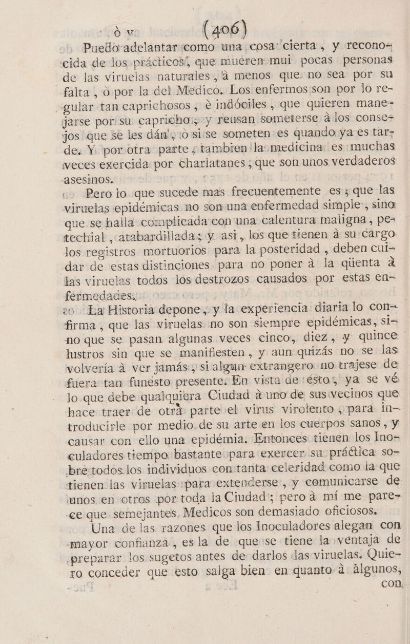 Puedo adelantar «como una cosa: cierta , y recono= cida de los prácticos/, que muéren mul pocas personas de las viruelas naturales, '4 menos que. no sea por su falta , O por la del Medico. Los enfermos son por lo re- gular tan caprichosos , € indóciles , que quieren mane- jarse por: su capricha:, y reusan someterse alos conse jos que se les dám',:0 'sisse someten es quando ya es tar- de. Y. por.otra parte ; tambien !las medicina: es «muchas veces exercida por charlatanes; que son unos verdaderos “Asesinos. e; ; : Pero lo. que sucede mas frecuentemente es; que las viruelas epidémicas no son una enfermedad simple:, sino: que se halla complicada:con una calentura maligna , pe= tecbial , atabardillada; y asi, los que tienen a su:Cargo los registros mortuorios para la posteridad , deben cul- dar de estas distinciones para no poner a la qúenta A las viruelas todos los destrozos causados por estas en= fermedadesiuo 009 0490 | | 0OL1y 20 Ea Historia depone, y la experiencia diaria lo con- | firma, que las viruelas- no son siempre epidémicas, si= no que se pasan algunas veces cinco, diez, Y quince lustros sin que se manifiesten, y aun quizás no se las volvería 4 ver jamás; si algun extrangero no trajese de fuera tan funesto presente; En vista de ésto; ya se vé lo que debe qualquiera Ciudad a uno de sus vecinos que hace traer de otrá parte»el virus virolento , para In troducirle por medio.de su arte en los cuerpos sanos , y causar con ello una epidémia. Entonces tienen los Ino= culadores tiempo bastante para exercer su prática so- bretodos. los individuos con tanta: celeridad como la que tienen las viruelas «para extenderse, y cemunicarse de unos en otros por toda la Ciudad; pero a mí me pare» «ee que semejantes. Medicos son demasiado OfICIOSOS. Una de las. razones que los Inoculadores alegan con “mayor confianza , es la de que:se tiene la ventaja de ¿preparar los sugetos antes de darlos «Jas viruelas. Quie- ro conceder que esto salga bien en quanto a: algunos, 9419 6 con.