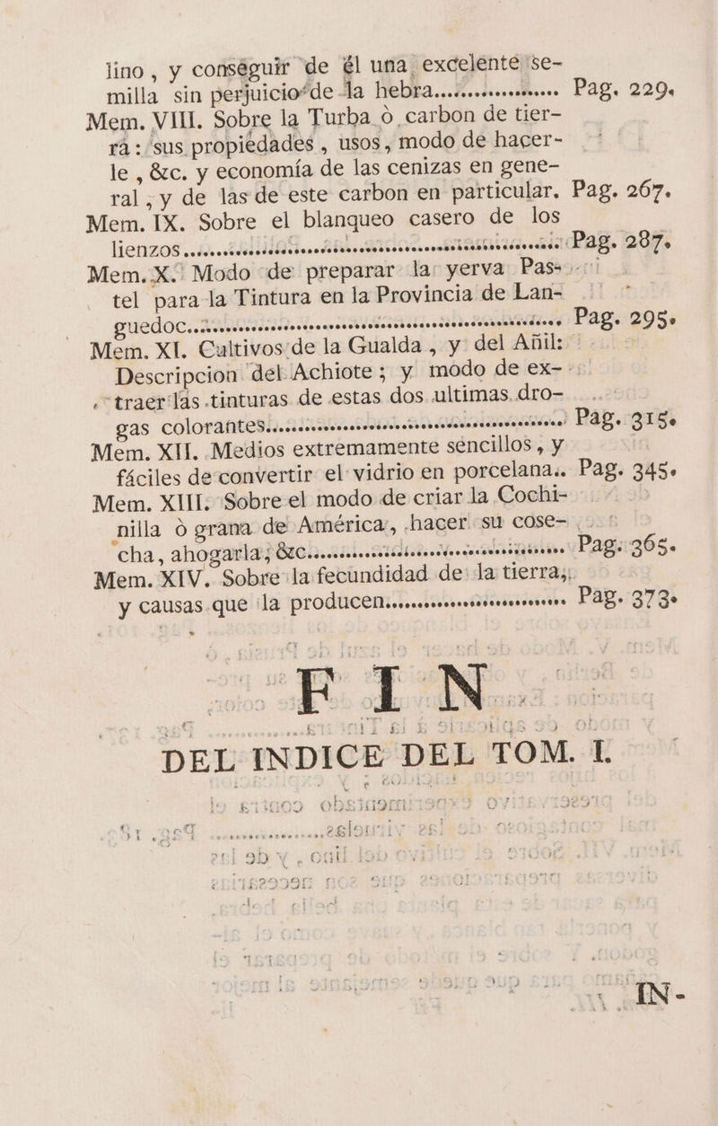 lino , y conséguir de él una excelente se- milla “sin perjuicio*de la hebra...cmommomo”. Pag, 229. Mem. VIH. Sobre la Turba o carbon de tier- rá: sus propiedades , usos, modo de hacer- le , 8zc. y economía de las cenizas en gene- ral, y de las de este carbon en particular. Pag. 267. Mem. IX. Sobre el blanqueo casero de los lienzos 2 ¿6 ad. ado. mania aag. 207 Mem.X.. Modo de preparar la: yerva Pas. tel para la Tintura en la Provincia de Lan= .' * edo rr Pag: 295 Mem. XI. Cultivos:de la Gualda , y del Añil: Descripcion del Achiote ; y modo de ex--: ¿“traerTlas tinturas de estas dos ultimas dro=..- gas colorattesh ainia ica HAB gus, Mem. XII. Medios extremamente sencillos , y ti fáciles de convertir el vidrio en porcelana.. Pag. 345» Mem. XIII. Sobre el modo de criar la Cochi= + nilla d grana de América, .hacer Su cose= o cha, ahogarla, MU eccccnoncacocinicanondncacionocincinnass Pag: 365. Mem. XIV. Sobre la fecundidad de: la tierras, y causas que la produCeninemsmmsrsecsros: Pag. 373» DEL INDICE DEL TOM 1 . * $ na be e. mr p » a 57D COheTiroj na, PA y Day? BIBDOX UND &gt; e A) 4 . IN-