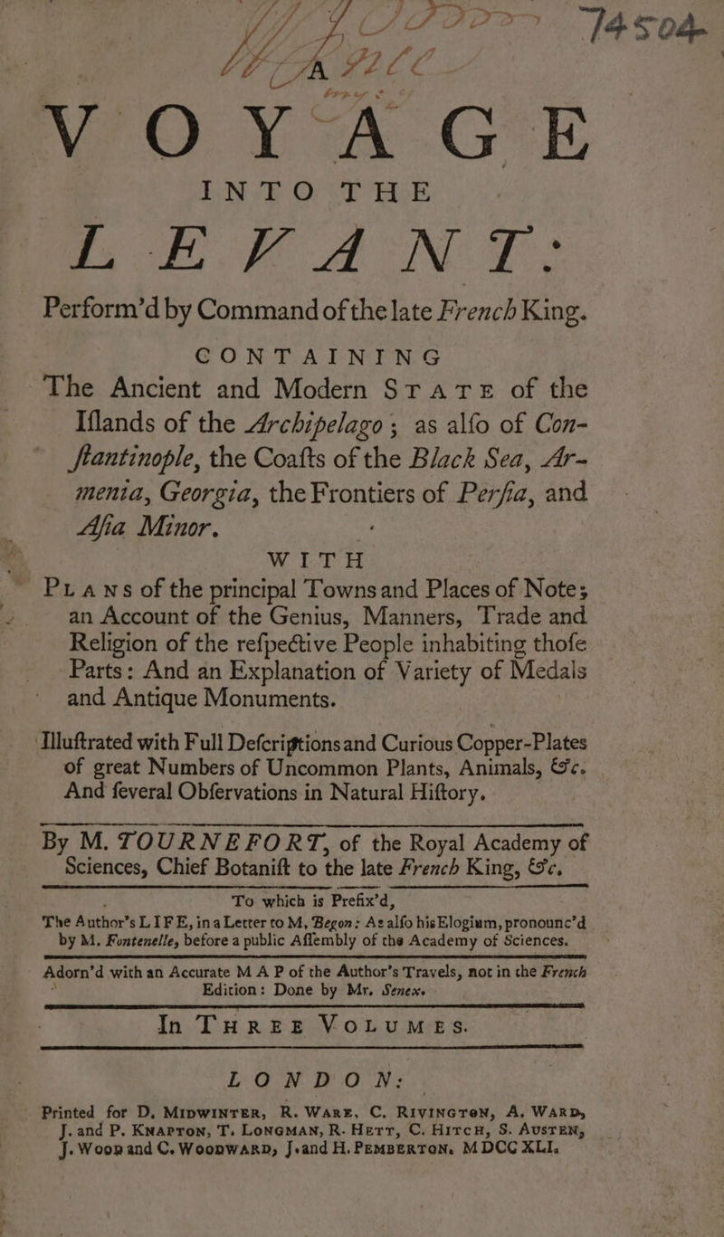 LÉFANT: Perform’d by Command of the late French King. CONTAINING The Ancient and Modern STATE of the Iflands of the Archipelago; as alfo of Con- ftantinople, the Coafts of the Black Sea, Ar- menta, Georgia, the Frontiers of Perfia, and Afia Minor. a WITH Prawns of the principal Towns and Places of Note; an Account of the Genius, Manners, Trade and Religion of the refpeétive People inhabiting thofe Parts: And an Explanation of Variety of Medals and Antique Monuments. ‘Illuftrated with Full Defcrigtions and Curious Copper-Plates of great Numbers of Uncommon Plants, Animals, &amp;c. And feveral Obfervations in Natural Hiftory. By M. TOURNEFOR T, of the Royal Academy of Sciences, Chief Botanift to the late French King, &amp;c. To which is Prefix’d, The Author’s LIFE, ina Letter to M, Begon: As alfo hisElogium, pronounc’d by M. Fontenelle, before a public Aflembly of the Academy of Sciences. Adorn’d with an Accurate M A P of the Author’s Travels, not in the French . Edition: Done by Mr. Senex. In THREE VOLUMES. LONDON: Printed for D, Mipwinrer, R. Ware, C, RIVINGTON, A, WARD, J. and P. Knapron, T. Loneman, R. Herr, C. HircH, S. AUSTEN, J.Woon and C. Woonwarp, J.and H.PEMBERTON, M DCC XLI.