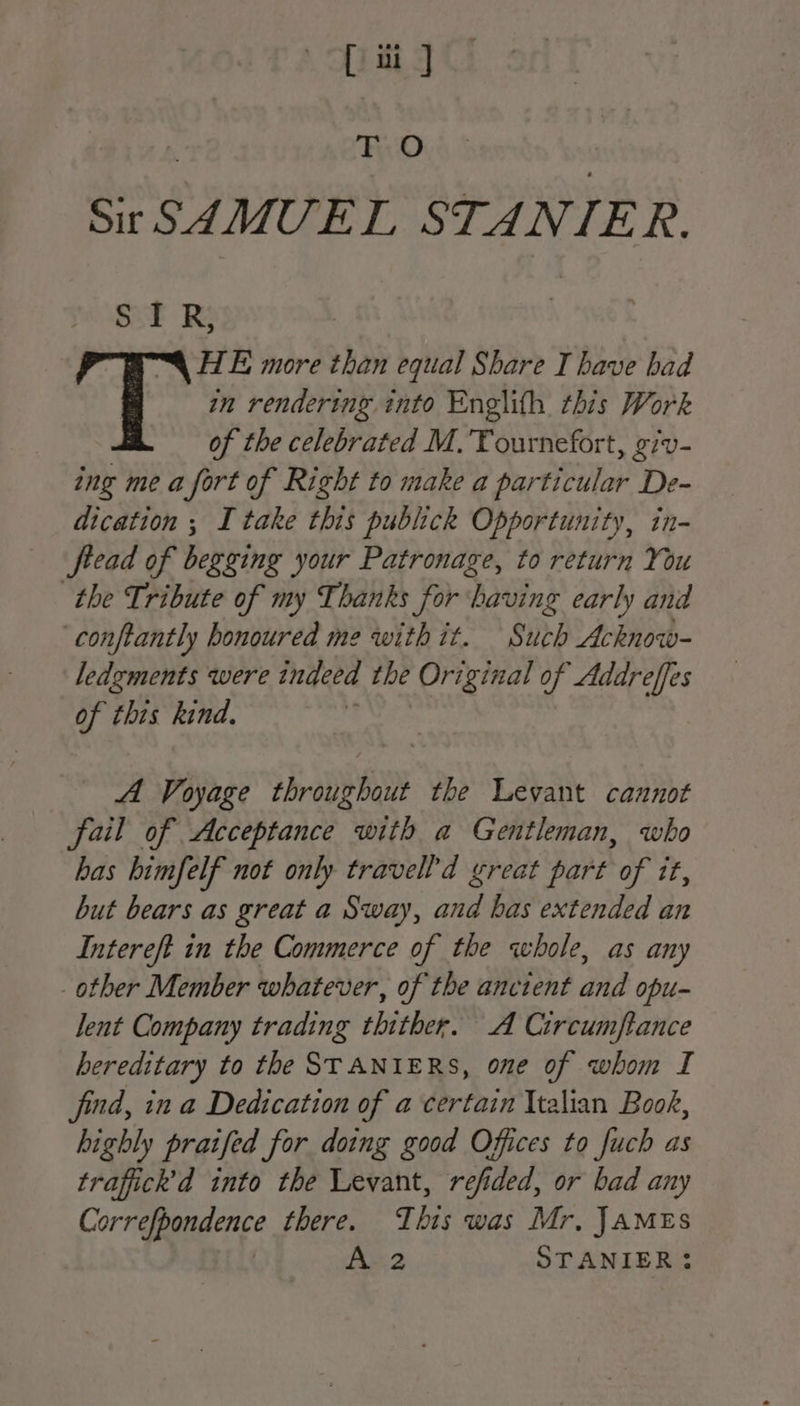[ ui ] TO Sir SAMUEL STANIER. SIR, ™§ HE more than equal Share I have bad ë in rendering into Englifh this Work of the celebrated M.'Tournefort, giv- ing me a fort of Right to make a particular De- dication ; I take this publick Opportunity, in- fread of begging your Patronage, to return You the Tribute of my Thanks for Dating early and conftantly honoured me with it. Sire Lo - ledzments were ingeea the Original of Addreffes of this kind. A Voyage throughout the Levant cannot fail of Acceptance with a Gentleman, who has himfelf not only travel d great part of it, but bears as great a Sway, and bas extended an Intereft in the Commerce of the whole, as any other Member whatever, of the ancient and opu- lent Company trading thither. A Circumftance hereditary to the STANIERS, one of whom I find, in a Dedication of a certain Italian Book, highly praifed for doing good Offices to fuch as trafick'd into the Levant, refided, or bad any Correfpondence there. This was Mr, JAMES