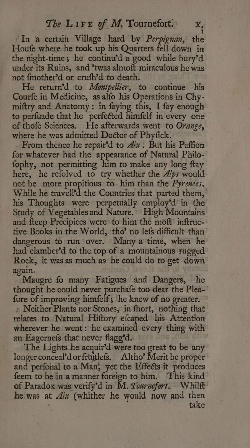 “In a certain Village hard by Perpignan, the Houfe where he took up his Quarters fell down in the night-time; he continu’d a good while bury’d under its Ruins, and ’twas almoft miraculous he was not fmother’d or crufh’d to death. He return’d to Montpellier, to continue his Courfe in Medicine, as alfo his Operations in Chy- miftry and Anatomy : in faying this, I fay enough to perfuade that he perfected himfelf in every one of thofe Sciences. He afterwards went to Orange, where he was admitted Doctor of Phyfick. © From thence he repair’d to 4”. But his Paffion for whatever had the appearance of Natural Philo- fophy, not permitting him to make any long ftay here, he refolved to try whether the A/ps would not be more propitious to him than the Pyrenees. While he travell’d the Countries that parted them, his Thoughts were perpetually employ’d in the Study of Vegetablesand Nature. High Mountains and fteep Precipices were to him the moft inftruc- tive Books in the World, tho’ no lefs difficult than dangerous to run over. Many a time, when he had clamber’d to the top of a mountainous rugged Rock, it was as much as he could do to get down again. ( Maugre fo many Fatigues and Dangers, he thought he could never purchafe too dear the Plea-' fure of improving himfelf; he knew of no greater. + Neither Plants nor Stones, in fhort, nothing that relates to Natural Hiftory efcaped his Attention wherever he went: he examined every thing with an Eagernefs that never flagg'd. _ .. The Lights he acquir’d were too great to be any longer conceal’d or früitlefs. Altho’ Merit be proper and perfonal to a Man} yet the Effects it produces _ feem to be in a manner foreign to him. This kind of Paradox was verify’d in M. Tournefort. Whilft — he was at ix (whither he would now and oa take