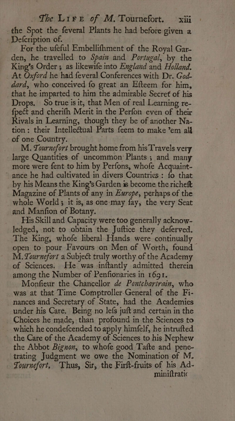 the Spot the feveral Plants he had before given a Defcription of. For the ufeful Embellifhment of the Royal Gar- den, he travelled to Spain and Portugal, by the King’s Order ; as likewife into England and Holland. At Oxford he had feveral Conferences with Dr. God- dard, who conceived fo great an Efteem for him, that he imparted to him the admirable Secret of his Drops. So true is it, that Men of real Learning re- fpeét and cherifh Merit in the Perfon even of their Rivals in Learning, though they be of another Na- tion: their Intellectual Parts feem to make ’em aif of one Country. M. Tournefort brought home from his Travels very large Quantities of uncommon: Plants ; and many more were fent to him by Perfons, whofe Acquaint- ance he had cultivated in divers Countries : fo that by his Means the King’s Garden is become the richeft Magazine of Plants of any in Europe, perhaps of the whole World; it is, as one-may fay, the very Seat and Manfion of Botany. _ HisSkill and Capacity were too generally acknow- Jedged, not to obtain the Juftice they deferved. The King, whofe liberal Hands were continually open to pour Favours on Men of Worth, found M. Tournefort a Subject truly worthy of the Academy of Sciences. He was inftantly admitted therein among the Number of Penfionaries in 1691. Monfieur the Chancellor de Pontchartrain, who was at that Time Comptroller-General of the Fi- nances and Secretary of State, had the Academies under his Care. Being no lefs juft and certain in the Choices he made, than profound in the Sciences to which he condefcended to apply himfelf, he intrufted the Care of the Academy of Sciences to his Nephew the Abbot Bignon, to whofe good Tafte and pene- trating Judgment we owe the Nomination of M. Tournefort, ‘Thus, Sir, the Firft-fruits of his Ad- miniftratic