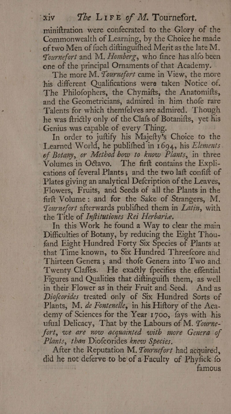 miniftration were confecrated to the Glory of the . Commonwealth of Learning, by the Choice he made of two Men of fuch diftinguifhed Merit as the late M. Tournefort and M. Homberg, who fince has alfo been one of the principal Ornaments of that Academy. The more M. Tournefort came in View, the more his different Qualifications were taken Notice of. The Philofophers, the Chymifts, the Anatomifts, and the Geometricians, admired in him thofe rare Talents for which themfelves are admired. ‘Though he was ftrictly only of the Clafs of Botanifts, yet his Genius was capable of every Thing. In order to juftify his Majefty’s Choice to the ~~ Learned World, he publifhed in 1694, his Elements of Botany, or Method how to know Plants, in three Volumes in Oétavo. The firft contains the Expli- cations of feveral Plants; and the two laft confift of | Plates giving an analytical Defcription of the Leaves, Flowers, Fruits, and Seeds of all the Plants in the firt Volume: and for the Sake of Strangers, M. Tournefort afterwards publifhed them in Latin, with the Title of Inftitutiones Rei Herbarie. In this Work he found a Way to clear the main Difficulties of Botany, by reducing the Eight Thou- fand Eight Hundred Forty Six Species of Plants at that Time known, to Six Hundred Threefcore and Thirteen Genera ; and thofe Genera into Two and. Twenty Clafles. He exactly fpecifies the effential Figures and Qualities that diftinguifh them, as well in their Flower as in their Fruit and Seed. And as Diofcorides treated only of Stx Hundred Sorts of Plants, M. de Fontenelle, in his Hiftory of the Aca- demy of Sciences for the Year 1700, fays with his ufual Delicacy, That by the Labours of M. Tourne- fort, we are now acquainted with more Genera of Plants, than Diofcorides knew Species. | After the Reputation M. Tournefort had acquired, did he not deferve to be of a Faculty of Phyfick fo famous