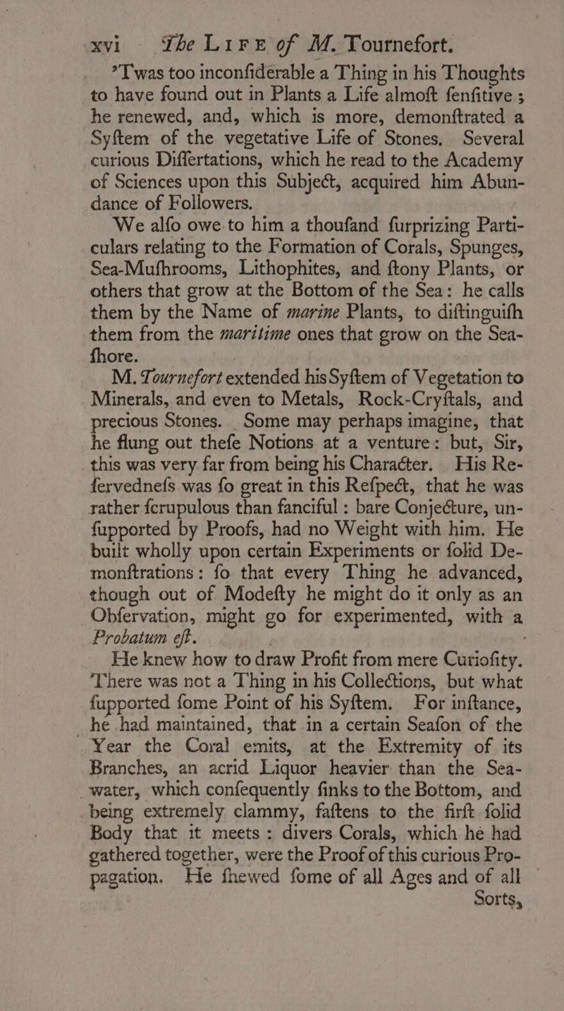 *T was too inconfiderable a Thing in his Thoughts to have found out in Plants a Life almoft fenfitive ; he renewed, and, which is more, demonftrated a Syftem of the vegetative Life of Stones, Several curious Differtations, which he read to the Academy of Sciences upon this Subject, acquired him Abun- dance of Followers. We alfo owe.to him a thoufand furprizing Parti- culars relating to the Formation of Corals, Spunges, Sea-Mufhrooms, Lithophites, and ftony Plants, or others that grow at the Bottom of the Sea: he calls them by the Name of marine Plants, to diftinguifh them from the maritime ones that grow on the Sea- fhore. M. Tournefort extended hisSyftem of Vegetation to Minerals, and even to Metals, Rock-Cryftals, and precious Stones. _Some may perhaps imagine, that he flung out thefe Notions at a venture: but, Sir, this was very far from being his Character. His Re- fervednefs was fo great in this Refpect, that he was rather fcrupulous than fanciful : bare Conjecture, un- fupported by Proofs, had no Weight with him. He built wholly upon certain Experiments or folid De- monftrations: fo that every Thing he advanced, though out of Modefty he might do it only as an Obfervation, might go for experimented, with a Probatum eft. 7 He knew how to draw Profit from mere Curiofity. There was not a Thing in his Collections, but what fupported fome Point of his Syftem. For inftance, he had maintained, that in a certain Seafon of the Year the Coral emits, at the Extremity of its Branches, an acrid Liquor heavier than the Sea- water, which confequently finks to the Bottom, and being extremely clammy, faftens to the firft folid Body that it meets: divers Corals, which he had gathered together, were the Proof of this curious Pro- pagation. He fhewed fome of all Ages and of all Sorts,