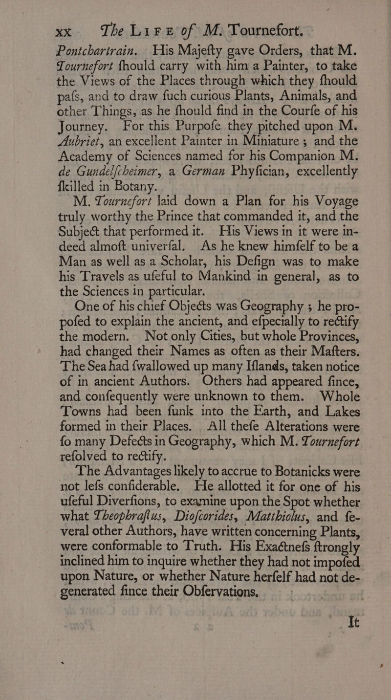 Pontchartrain. His Majefty gave Orders, that M. Tournefort fhould carry with him a Painter, to take the Views of the Places through which they fhould pafs, and to draw fuch curious Plants, Animals, and other Things, as he fhould find in the Courfe of his Journey. For this Purpofe they pitched upon M. Aubriet, an excellent Painter in Miniature ; and the Academy of Sciences named for his Companion M. de Gundelfcheimer, a German Phyfician, excellently filled in Botany. M. Tournefort laid down a Plan for his Voyage truly worthy the Prince that commanded it, and the Subject that performed it. His Views in it were in- deed almoft univerfal. As he knew himfelf to be a Man as well as a Scholar, his Defign was to make his Travels as ufeful to Mankind in general, as to the Sciences in particular. One of his chief Objects was Geography ; he pro- pofed to explain the ancient, and efpecially to rectify the modern. Not only Cities, but whole Provinces, had changed their Names as often as their Mafters. The Sea had fwallowed up many Iflands, taken notice of in ancient Authors. Others had appeared fince, and confequently were unknown to them. Whole Towns had been funk into the Earth, and Lakes formed in their Places. All thefe Alterations were fo many Defects in Geography, which M. Tournefort refolved to rectify. The Advantages likely to accrue to Botanicks were not lefs confiderable. He allotted it for one of his ufeful Diverfions, to examine upon the Spot whether what Theophrafius, Diofcorides, Matthiolus, and fe- veral other Authors, have written concerning Plants, were conformable to Truth. His Exaétnef ftrongly inclined him to inquire whether they had not impofed upon Nature, or whether Nature herfelf had not de- generated fince their Obfervations, | It