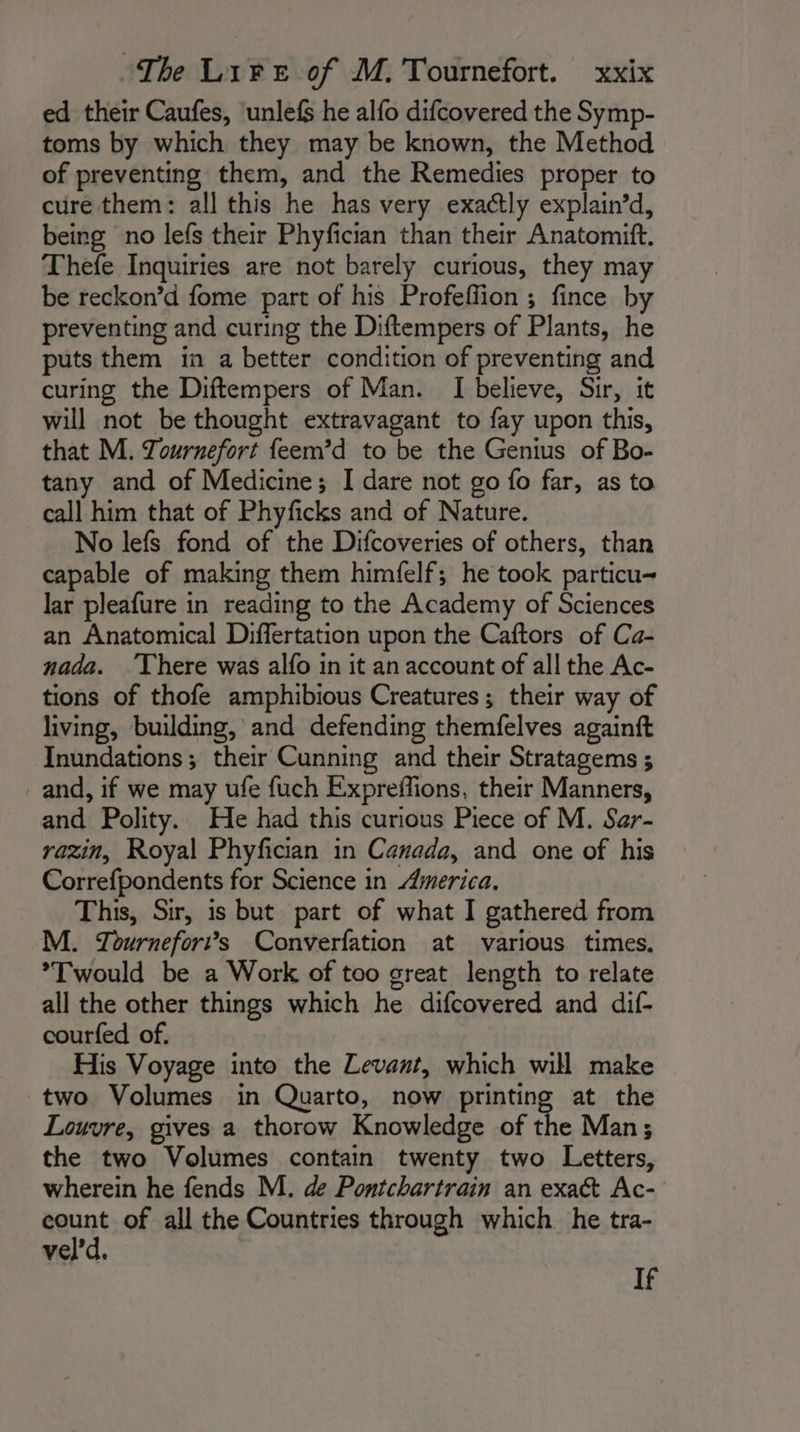 ed their Caufes, ‘unlefs he alfo difcovered the Symp- toms by which they may be known, the Method of preventing them, and the Remedies proper to cure them: all this he has very exactly explain’d, being no lefs their Phyfician than their Anatomift. Thefe Inquiries are not barely curious, they may be reckon’d fome part of his Profeffion ; fince by preventing and curing the Diftempers of Plants, he puts them in a better condition of preventing and curing the Diftempers of Man. I believe, Sir, it will not be thought extravagant to fay upon this, that M. Tournefort feem’d to be the Genius of Bo- tany and of Medicine; I dare not go fo far, as to call him that of Phyficks and of Nature. No lefs fond of the Difcoveries of others, than capable of making them himfelf; he took particu~ lar pleafure in reading to the Academy of Sciences an Anatomical Differtation upon the Caftors of Ca- nada. ‘There was alfo in it an account of all the Ac- tions of thofe amphibious Creatures; their way of living, building, and defending themfelves againft Inundations; their Cunning and their Stratagems ; and, if we may ufe fuch Expreffions, their Manners, and Polity. He had this curious Piece of M. Sar- razin, Royal Phyfician in Canada, and one of his Correfpondents for Science in America. This, Sir, is but part of what I gathered from M. Tournefor”s Converfation at various times. *Twould be a Work of too great length to relate all the other things which he difcovered and dif- courfed of. His Voyage into the Levant, which will make two Volumes in Quarto, now printing at the Louvre, gives a thorow Knowledge of the Man; the two Volumes contain twenty two Letters, wherein he fends M. de Pontchartrain an exact Ac- count of all the Countries through which he tra- veld. ‘A