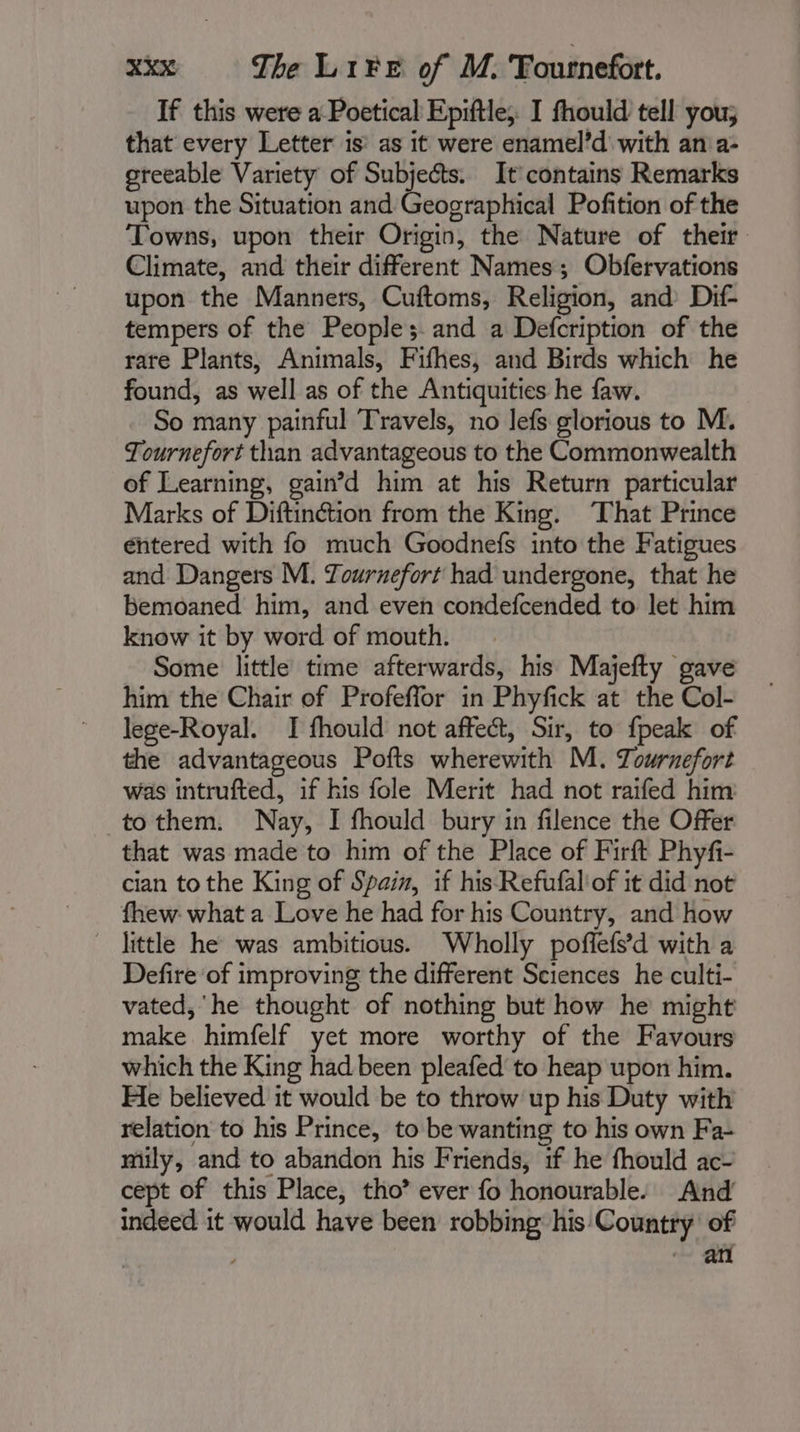 If this were a Poetical Epiftle, I fhould tell you; that every Letter is’ as it were enamel’d with an a- greeable Variety of Subjects. It contains Remarks upon the Situation and Geographical Pofition of the Towns, upon their Origin, the Nature of their Climate, and their different Names; Obfervations upon the Manners, Cuftoms, Religion, and Dif- tempers of the People; and a Defcription of the rare Plants, Animals, Fifhes, and Birds which he found, as well as of the Antiquities he faw. So many painful Travels, no lefs glorious to M. Tournefort than advantageous to the Commonwealth of Learning, gain’d him at his Return particular Marks of Diftinétion from the King. That Prince éntered with fo much Goodnefs into the Fatigues and Dangers M. Tournefort had undergone, that he bemoaned him, and even condefcended to let him know it by word of mouth. Some little time afterwards, his Majefty gave him the Chair of Profeffor in Phyfick at the Col- lege-Royal. I fhould not affect, Sir, to fpeak of the advantageous Pofts wherewith M. Towrnefort was intrufted, if his fole Merit had not raifed him -tothem. Nay, I fhould bury in filence the Offer that was made to him of the Place of Firft Phyfi- cian to the King of Spain, if his Refufal'of it did not fhew what a Love he had for his Country, and how little he was ambitious. Wholly poffefs’d with a Defire'of improving the different Sciences he culti- vated, ‘he thought of nothing but how he might make himfelf yet more worthy of the Favours which the King had been pleafed to heap upon him. He believed it would be to throw up his Duty with relation to his Prince, to be wanting to his own Fa- miily, and to abandon his Friends, if he fhould ac- cept of this Place, tho” ever fo honourable. And indeed it would have been robbing his Country of ‘+ au