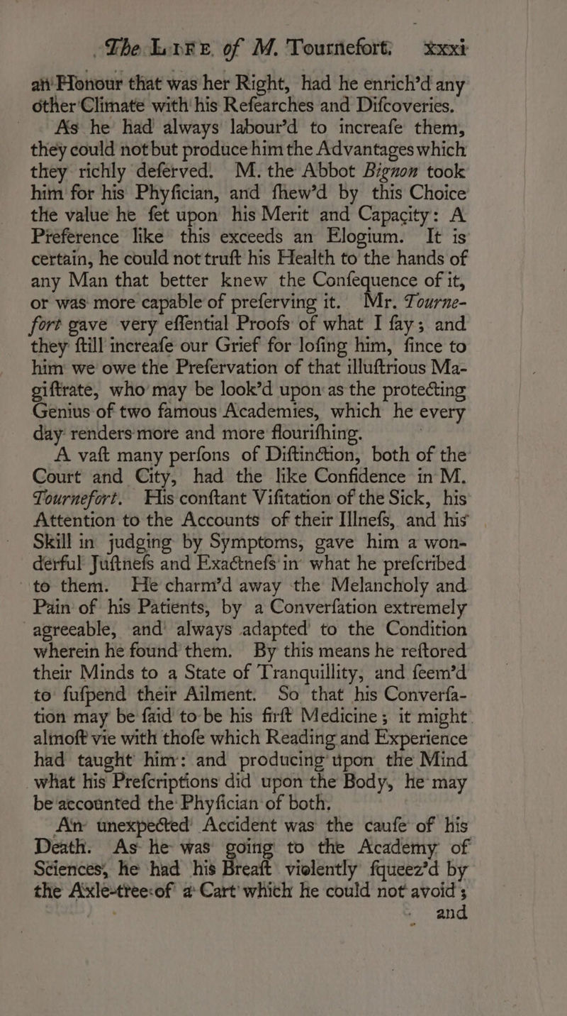 ai Fonour that was her Right, had he enrich’d any other Climate with his Refearches and Difcoveries. As he had always labour’d to increafe them, they could not but produce him the Advantages which they richly deferved. M. the Abbot Bignon took him for his Phyfician, and fhew’d by this Choice the value he fet upon his Merit and Capacity: A Preference like this exceeds an Elogium. It is certain, he could not truft his Health to the hands of any Man that better knew the hous oak of it, or was more capable of preferving it. r. Tourne- fort gave very effential Proofs of what I fay; and they ftill increafe our Grief for lofing him, fince to him we owe the Prefervation of that illuftrious Ma- giftrate, who’ may be look’d upon:as the protecting Genius of two famous Academies, which he every day renders more and more flourifhing. | A vaft many perfons of Diftinétion, both of the Court and City, had the like Confidence in M. Tournefort. His conftant Vifitation of the Sick, his Attention to the Accounts of their Illnefs, and his Skill in judging by Symptoms, gave him a won- derful Juftnefs and Exactnefs in what he prefcribed to them. He charm’d away the Melancholy and Pain of his Patients, by a Converfation extremely agreeable, and always adapted to the Condition wherein he found them. By this means he reftored their Minds to a State of Tranquillity, and feem’d to fufpend their Ailment. So that his Converfa- tion may be faid to be his firft Medicine ; it might almoft vie with thofe which Reading and Experience had taught him: and producing’ upon the Mind what his Prefcriptions did upon the Body, he may be accounted the: Phyfician of both, An unexpected’ Accident was the caufe of his Death. As he was going to the Academy of Sciences, he had his Breaft violently fqueez’d by the Axle-tree:of a Cart which he could not avoid ; | and