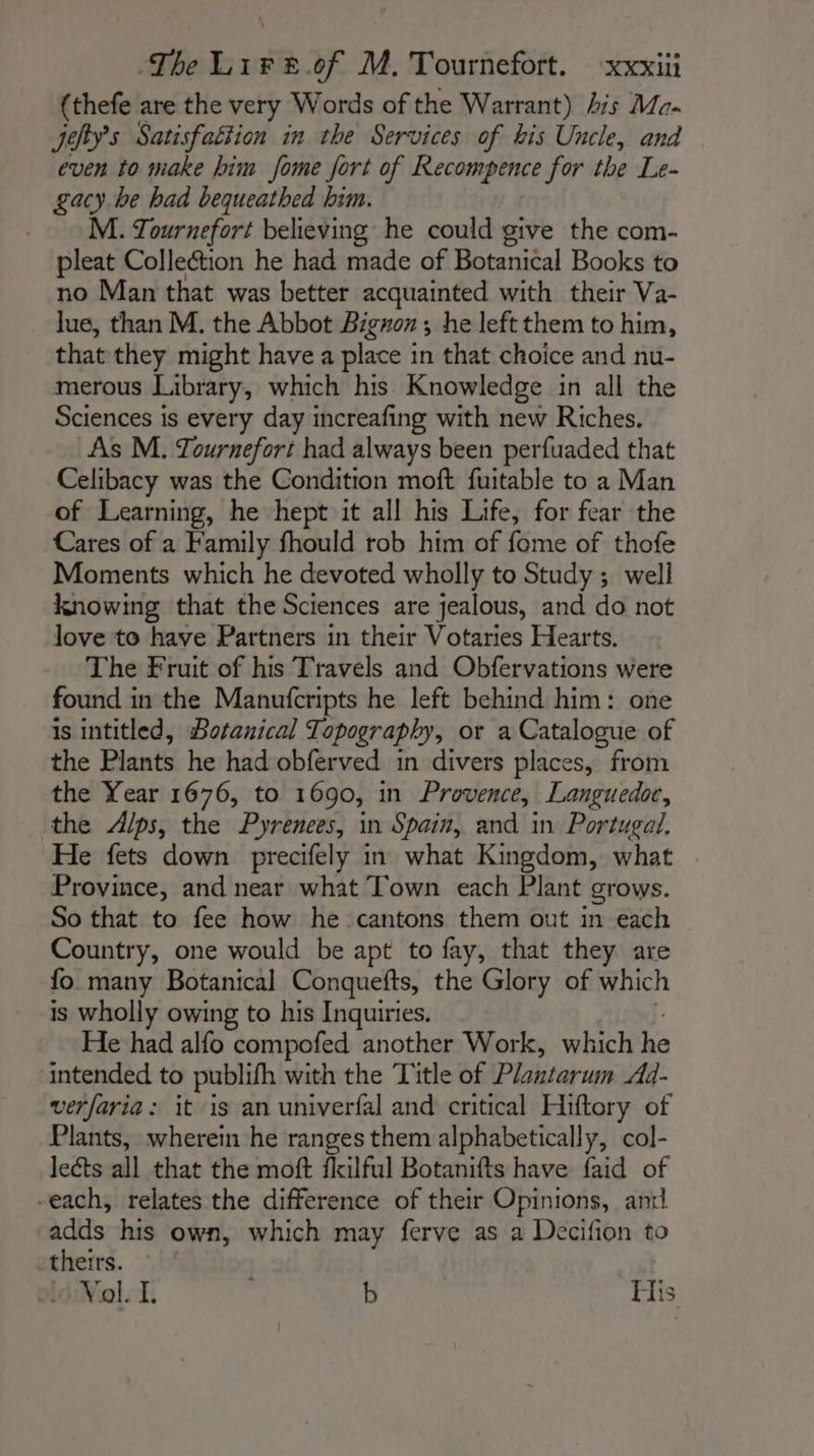 {thefe are the very Words of the Warrant) his Ma. Jehy’s Satisfattion in the Services of bis Uncle, and even to make him fome fort of Recompence for the Le- gacy be had bequeathed him. M. Tournefort believing he could give the com- pleat Collection he had made of Botanical Books to no Man that was better acquainted with their Va- lue, than M. the Abbot Bigron ; he left them to him, that they might have a place in that choice and nu- merous Library, which his Knowledge in all the Sciences is every day increafing with new Riches. As M. Tournefort had always been perfuaded that Celibacy was the Condition moft fuitable to a Man of Learning, he hept it all his Life, for fear the Cares of a Family fhould rob him of fome of thofe Moments which he devoted wholly to Study ; well knowing that the Sciences are jealous, and do not love to have Partners in their Votaries Hearts, The Fruit of his Travels and Obfervations were found in the Manufcripts he left behind him: one is intitled, Botanical Topography, or a Catalogue of the Plants he had obferved in divers places, from the Year 1676, to 1690, in Provence, Languedoc, the Alps, the Pyrenees, in Spain, and in Portugal. He fets down precifely in what Kingdom, what Province, and near what Town each Plant grows. So that to fee how he cantons them out in each Country, one would be apt to fay, that they are fo many Botanical Conquefts, the Glory of which is wholly owing to his Inquiries. He had alfo compofed another Work, which he intended to publifh with the Title of Plantarum Ad- verfaria: it is an univerfal and critical Hiftory of Plants, wherein he ranges them alphabetically, col- lects all that the moft fkilful Botanifts have faid of -each, relates the difference of their Opinions, and adds his own, which may ferve as a Decifion to theirs. idiNol si; b His