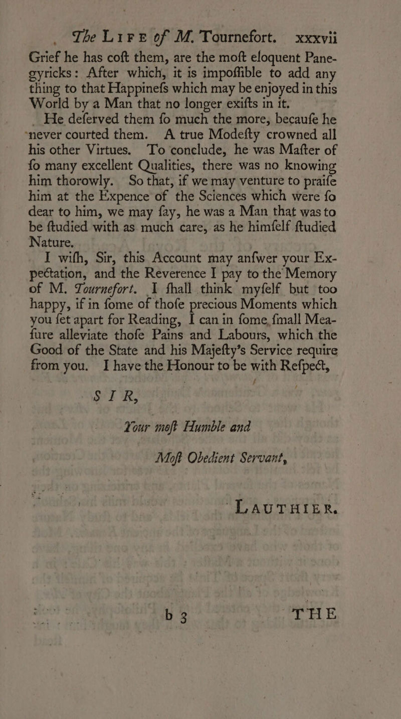 Grief he has coft them, are the moft eloquent Pane- gyricks: After which, it is impoffible to add any thing to that Happinefs which may be enjoyed in this World by a Man that no longer exifts in it. | _ He deferved them fo much the more, becaufe he never courted them. A true Modefty crowned all his other Virtues. To conclude, he was Matter of fo many excellent Qualities, there was no knowing him thorowly. So that, if we may venture to praife him at the Expence of the Sciences which were fo dear to him, we may fay, he was a Man that was to be ftudied with as much care, as he himfelf ftudied Nature. | I wifh, Sir, this Account may anfwer your Ex- pectation, and the Reverence I pay to the Memory of M. Tournefort. 1 fhall think myfelf but too happy, if in fome of thofe precious Moments which you fet apart for Reading, I can in fome, fmall Mea- fure alleviate thofe Pains and Labours, which the Good of the State and his Majefty’s Service require from you. I have the Honour to be with Refpe&amp;, SIR, Your moft Humble and Moft Obedient Servant, “LAUTHIER, b 3 | THE