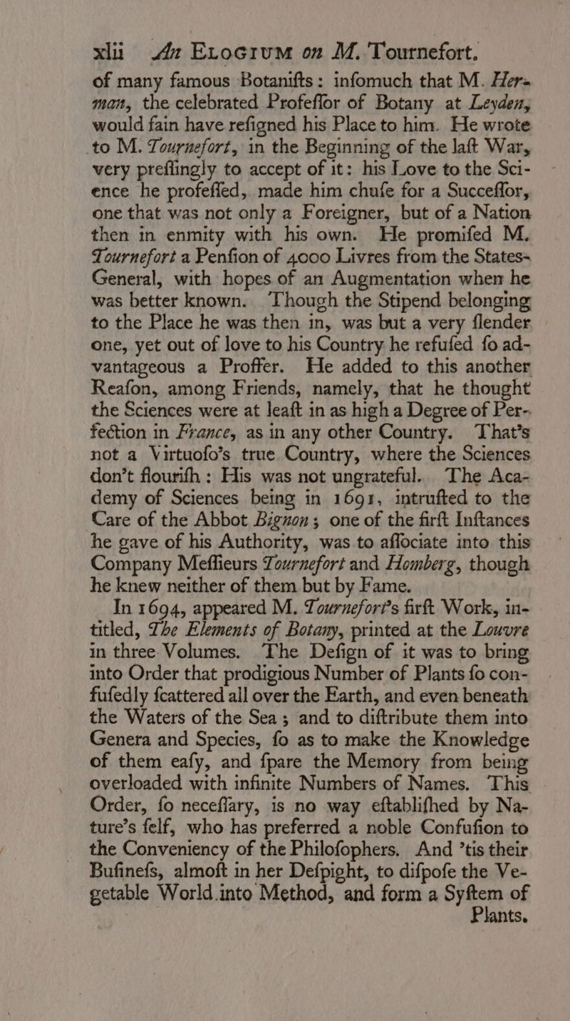 of many famous Botanifts: infomuch that M. Hers man, the celebrated Profeflor of Botany at Leyden, would fain have refigned his Place to him. He wrote to M. Tournefort, in the Beginning of the laft War, very preffingly to accept of it: his Love to the Sci- ence he profeffed, made him chufe for a Succeffor, one that was not only a Foreigner, but of a Nation then in enmity with his own. He promifed M. Tournefort a Penfion of 4000 Livres from the States- General, with hopes of an Augmentation when he was better known. ‘Though the Stipend belonging to the Place he was then in, was but a very flender one, yet out of love to his Country he refufed fo ad- vantageous a Proffer. He added to this another Reafon, among Friends, namely, that he thought the Sciences were at Jeaft in as high a Degree of Per-. fection in France, as in any other Country. That's not a Virtuofo’s true Country, where the Sciences don’t flourifh : His was not ungrateful. The Aca- demy of Sciences being in 1691, intrufted to the Care of the Abbot Biguon; one of the firft Inftances he gave of his Authority, was to aflociate into this Company Meflieurs Zournefort and Homberg, though he knew neither of them but by Fame. In 1694, appeared M. Tournefor?’s firft Work, in- titled, The Elements of Botany, printed at the Louvre in three Volumes. The Defign of it was to bring into Order that prodigious Number of Plants fo con- fufedly fcattered all over the Earth, and even beneath the Waters of the Sea; and to diftribute them into Genera and Species, fo as to make the Knowledge of them eafy, and fpare the Memory from being overloaded with infinite Numbers of Names. This Order, fo neceflary, is no way eftablifhed by Na- ture’s felf, who has preferred a noble Confufion to the Conveniency of the Philofophers. And ’tis their Bufinefs, almoft in her Defpight, to difpofe the Ve- getable World into Method, and form a et of : ants,