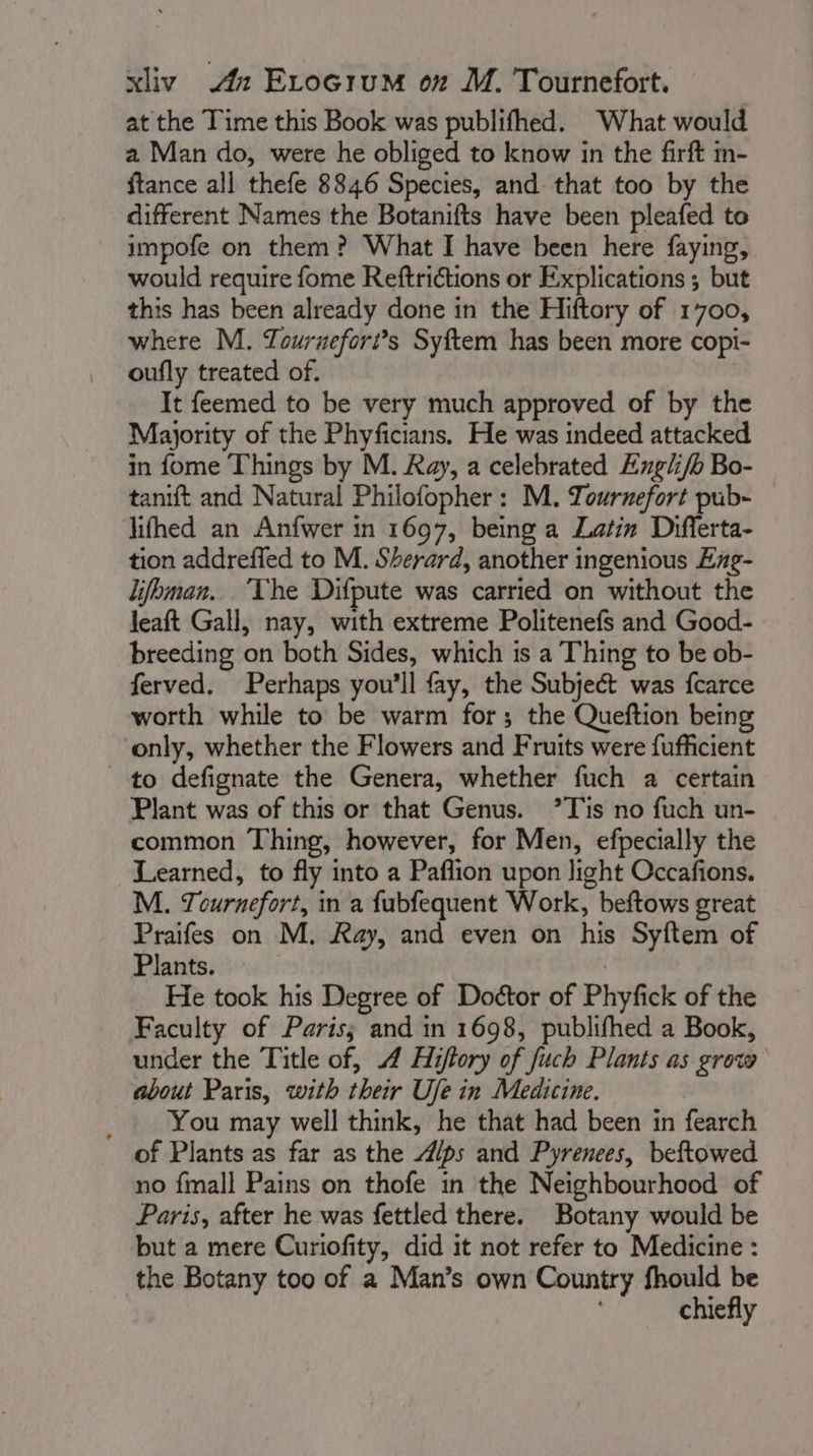 at the Time this Book was publifhed. What would a Man do, were he obliged to know in the firft m- {tance all thefe 8846 Species, and: that too by the different Names the Botanifts have been pleafed to impofe on them? What I have been here faying, would require fome Reftrictions or Explications ; but this has been already done in the Hiftory of 1700, where M. Zournefori’s Syftem has been more copi- oufly treated of. It feemed to be very much approved of by the Majority of the Phyficians. He was indeed attacked in fome Things by M. Ray, a celebrated Engli/b Bo- tanift and Natural Philofopher : M. Towrnefort pub- lifhed an Anfwer in 1697, being a Latin Differta- tion addreffed to M. Sherard, another ingenious Exg- lifhman. The Difpute was carried on without the leaft Gall, nay, with extreme Politenefs and Good- breeding on both Sides, which is a Thing to be ob- ferved. Perhaps you'll fay, the Subject was fcarce worth while to be warm for; the Queftion being only, whether the Flowers and Fruits were fufficient to defignate the Genera, whether fuch a certain Plant was of this or that Genus. ’Tis no fuch un- common Thing, however, for Men, efpecially the Learned, to fly into a Paflion upon light Occafions. M. Tournefort, in a fubfequent Work, beftows great Praifes on M. Ray, and even on his Syftem of Plats: | He took his Degree of Doétor of Phyfick of the Faculty of Paris; and in 1698, publifhed a Book, under the Title of, 4 Hiftory of fuch Plants as grow about Paris, with their Ufe in Medicine. _ You may well think, he that had been in fearch of Plants as far as the A/ps and Pyrenees, beftowed no fmall Pains on thofe in the Neighbourhood of Paris, after he was fettled there. Botany would be but a mere Curiofity, did it not refer to Medicine : the Botany too of a Man’s own Country fhould be chiefly