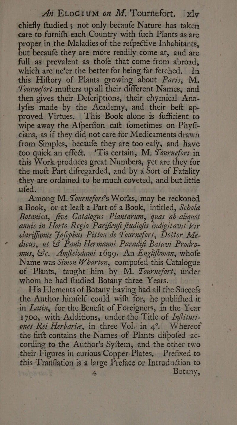 chiefly ftudied ; not only becaufe Nature has taken care to furnifh each Country with fuch Plants as are proper in the Maladies of the refpective Inhabitants, but becaufe they are more readily come at, and are full as prevalent as thofe that come from abroad, which are ne’er the better for being far fetched. In this Hiftory of Plants growing about Paris, M. Tournefort mutters up all their different Names, and then gives their Defcriptions, their chymical Ana- lyfes made by the Academy, and their beft ap- proved Virtues. This Book alone is fufficient to wipe away the Afperfion caft fometimes on Phyfi- cians, as if they did not care for Medicaments drawn from Simples, becaufe they are too eafy, and have too quick an effect. ’Tis certain, M. Towrnefort in this Work produces great Numbers, yet are they for the moft Part difregarded, and by a Sort of Fatality they are ordained to be much coveted, and but little ufed. Among M. Tournefort’s Works, may be reckoned. a Book, or at leaft a Part of a Book, intitled, Schola Botanica, five Catalogus Plantarum, quas ab aliquot annis in Horto Regio Parifienfi fiudiofis indigitavit Vir clariffimus Fofephus Pitton de Tournefort, Dofor Me- dicus, ut € Pauli Hermanni Paradifi Batavi Prodro- mus, (Se. Amftelodami 1699. An Englfbman, whofe Name was Simon Wharton, compofed this Catalogue of Plants, taught’ him by M. Zournefort, under whom he had ftudied Botany three Years. His Elements of Botany having had all the Succefs the Author himfelf could wifh for, he publifhed it in Latin, for the Benefit of Foreigners, in the Year 1700, with Additions, under the Title of Jnj/fitut:- ones Rei Herbaria, in three Vol. in 4°. Whereof the firft contains the Names of Plants difpofed ac- cording to the Authors Syftem, and the other two their Figures in curious Copper-Plates. Prefixed to this-‘Tranflation is a large Preface or Introduction to