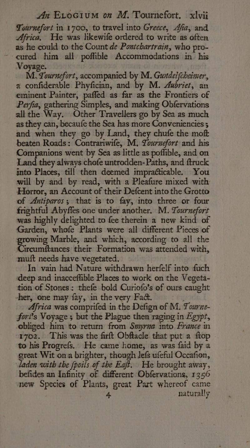 Tournefort in 1700, to travel into Greece, Afia, and Africa, He was likewife ordered to write as often as he could to the Count de Pontchartrain, who pro- cured him all poflible Accommodations in his Voyage. M. Tournefort, accompanied by M. Gurdelfcheimer, a confiderable Phyfician, and by M. Aubriet, an eminent Painter, paffed as far as the Frontiers of Perfia, gathering Simples, and making Obfervations all the Way. Other Travellers go by Sea as much as they can, becaufe the Sea has more Conveniencies ; and when they go by Land, they chufe the moft beaten Roads: Contrariwife, M. Touruefort and his Companions went by Sea as little as poflible, and on Land they always chofe untrodden- Paths, and ftruck into Places, till then deemed impracticable. You will by and by read, with a Pleafure mixed with Horror, an Account of their Defcent into the Grotto of Antiparos; that is to fay, into three or four frightful Abyfles one under another. M. Tournefort was highly delighted to fee therein a new kind of Garden, whofe Plants were all different Pieces of growing Marble, and which, according to all the Circumftances their Formation was attended with, muft needs have vegetated. | In vain had Nature withdrawn herfelf into fuch deep and inacceflible Places to work on the Vegeta- tion of Stones: thefe bold Curiofo’s of ours caught her, one may fay, in the very Fad. Africa was comprifed in the Defign of M. Tourne- fori’s Voyage ; but the Plague then raging in £gypr, obliged him to return from Smyrma into France m 1702. This was the firft Obftacle that put a ftop to his Progrefs. He came home, as was faid by a rent Wit ona brighter, though Jefs ufeful Occafion, den with the fpoils.of the Egft. He brought away, befides an Infinity of different Obfervations, 1356 mew Species of Plants, great Part whereof came | 4 | naturally