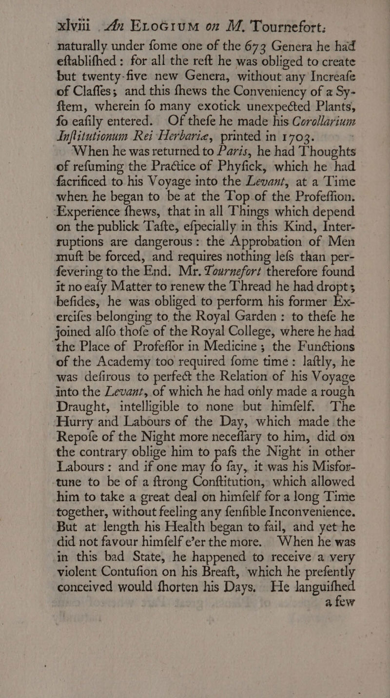 naturally under fome one of the 673 Genera he had eftablifhed : for all the reft he was obliged to create but twenty-five new Genera, without any Increafe of Claffes; and this fhews the Conveniency of a Sy- ftem, wherein fo many exotick unexpected Plants, fo eafily entered. Of thefe he made his Corollarium Inflitutionum Rei Herbarie, printed in 1703. | When he was returned to Paris, he had T'houghts of refuming the Practice of Phyfick, which he had facrificed to his Voyage into the Levant, at a Time when he began to be at the Top of the Profeffion. “Experience fhews, that in all Things which depend on the publick Tafte, efpecially in this Kind, Inter- ruptions are dangerous: the Approbation of Men muft be forced, and requires nothing lefs than per- fevering to the End. Mr. Tournefort therefore found it no eafy Matter to renew the Thread he had dropt; befides, he was obliged to perform his former Ex- ercifes belonging to the Royal Garden : to thefe he joined alfo thofe of the Royal College, where he had the Place of Profeffor in Medicine; the Funétions of the Academy too required fome time: laftly, he was defirous to perfect the Relation of his Voyage into the Levant, of which he had only made a rough Draught, intelligible to none but himfelf. The ‘Hurry and Labours of the Day, which made the Repofe of the Night more neceflary to him, did on the contrary oblige him to ae the Night in other Labours : and if one may fo fay, it was his Misfor- tune to be of a ftrong Conftitution, which allowed him to take a great deal on himfelf for a long Time together, without feeling any fenfible Inconvenience. But at length his Health began to fail, and yet he did not favour himfelf e’er the more. When he was in this bad State, he happened to receive a very violent Contufion on his Breaft, which he prefently conceived would fhorten his Days, He yo vu | a few