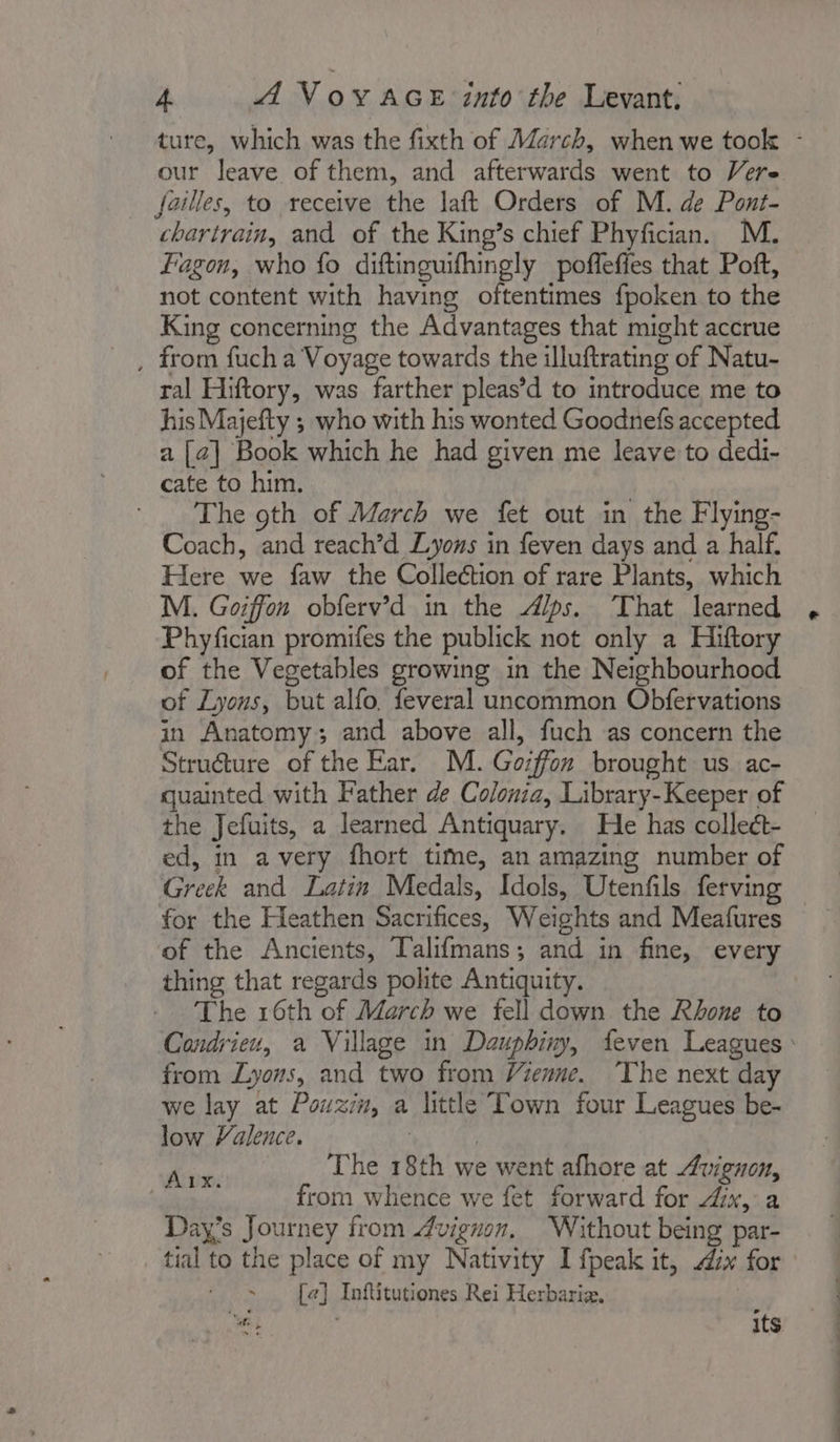 our leave of them, and afterwards went to Vere failles, to receive the laft Orders of M. de Pont- chartrain, and of the King’s chief Phyfician. M. Fagon, who fo diftinguifhingly poffeffes that Poft, not content with having oftentimes fpoken to the King concerning the Advantages that might accrue , from fuch a Voyage towards the illuftrating of Natu- ral Hiftory, was farther pleas’d to introduce me to his Majefty ; who with his wonted Goodnefs accepted a [2] Book which he had given me leave to dedi- cate to him. The 9th of March we fet out in the Flying- Coach, and reach’d Lyons in feven days and a half. Here we faw the Collection of rare Plants, which M. Goiffon obferv’d in the Alps. That learned Phyfician promifes the publick not only a Hiftory of the Vegetables growing in the Neighbourhood of Lyous, but alfo, feveral uncommon Obfervations in Anatomy; and above all, fuch as concern the Struéture of the Ear. M. Goiffon brought us ac- quainted with Father de Colonia, Library-Keeper of the Jefuits, a learned Antiquary. He has collect- ed, in avery fhort time, an amazing number of Greek and Latin Medals, Idols, Utenfils ferving for the Heathen Sacrifices, Weights and Meafures of the Ancients, Talifmans; and in fine, every thing that regards polite Antiquity. The 16th of March we fell down the Rhone to from Lyons, and two from Vienne. The next day we lay at Pouxin, a little Town four Leagues be- low Valence. | } oe The 18th we went afhore at Avignon, from whence we fet forward for “ix, a Days Journey from Avignon, Without being par- tial to the place of my Nativity I fpeak it, dx for ; [ae] Inftitutiones Rei Herbaria, jé We / its hr ut ee = i