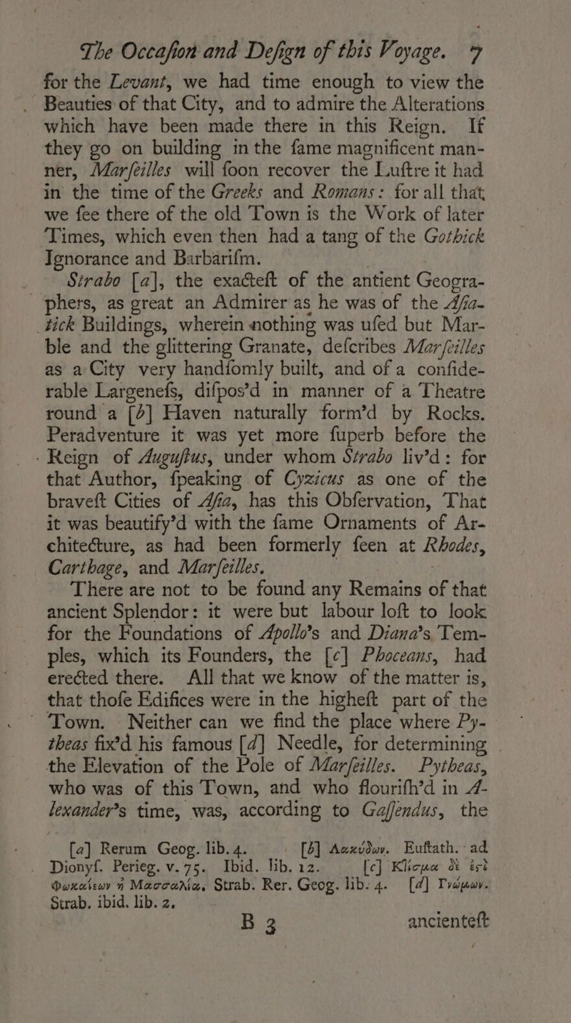 for the Levant, we had time enough to view the . Beauties of that City, and to admire the Alterations which have been made there in this Reign. If they go on building inthe fame magnificent man- ner, Mar/eilles will foon recover the Luftre it had in the time of the Greeks and Romans: for all that we fee there of the old Town is the Work of later Times, which even then had a tang of the Gothick Ignorance and Barbarifm. Strabo [a], the exacteft of the antient Geogra- _phers, as great an Admirer as he was of the 4fa- tick Buildings, wherein nothing was ufed but Mar- ble and the glittering Granate, defcribes Mar/eilles as a City very handiomly built, and of a confide- rable Largenefs, difpos’d in manner of a Theatre round a [2] Haven naturally form’d by Rocks. Peradventure it was yet more fuperb before the ‘Reign of Auguftus, under whom Strabo liv’d: for that Author, fpeaking of Cyzicus as one of the braveft Cities of 4fa, has this Obfervation, That it was beautify’d with the fame Ornaments of Ar- chiteéture, as had been formerly feen at Rhodes, Carthage, and Marfeilles. Sree à There are not to be found any Remains of that ancient Splendor: it were but labour loft to look for the Foundations of Apollo’s and Diana’s, Tem- ples, which its Founders, the [¢] Phoceans, had erected there. All that we know of the matter is, that thofe Edifices were in the higheft part of the © Town. Neither can we find the place where Py- theas fix’d his famous [d] Needle, for determining _ the Elevation of the Pole of Marfeilles. Pytheas, who was of this Town, and who flourifh’d in 4- lexander’s time, was, according to Gaflendus, the [2] Rerum Geog. lib. 4. . [8] Acxvdu. Euftath. ad . Dionyf. Perieg. v.75. Ibid. lib. 12. [ce] Klicua d ést Doxateur n Macoaria, Strab. Rer. Geog. lib: 4. [d] Tropuur. Strab. ibid. lib. 2. B 3 ancienteft