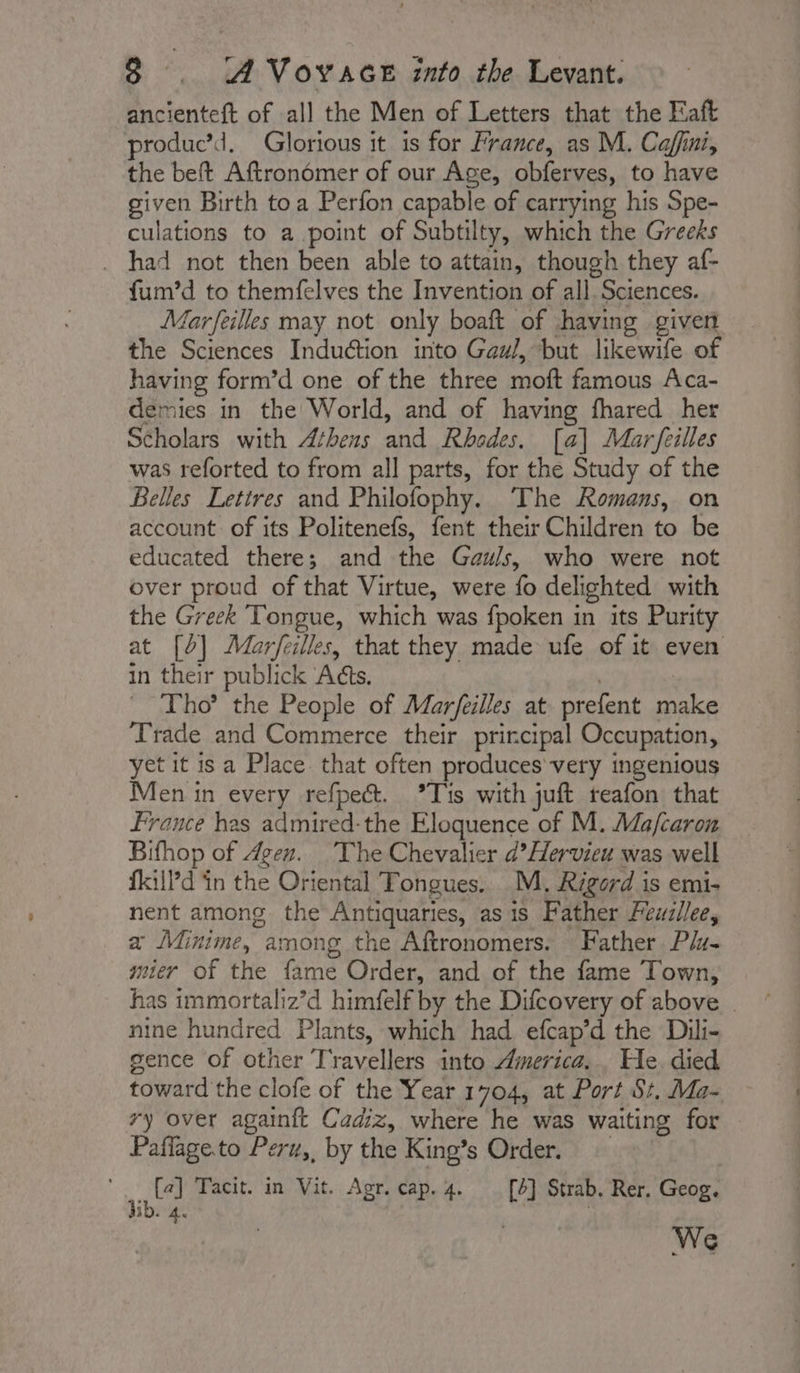 ancienteft of all the Men of Letters that the Faft produc’d. Glorious it is for France, as M. Cafini, the beft Aftronomer of our Age, obferves, to have given Birth toa Perfon capable of carrying his Spe- culations to a point of Subtilty, which the Greeks . had not then been able to attain, though they af- fum’d to themfelves the Invention of all. Sciences. Marfeilles may not only boaft of having given the Sciences Induction into Gaul, but likewife of having form’d one of the three moft famous Aca- demies in the World, and of having fhared her Scholars with Athens and Rhodes. [a] Marfeilles was reforted to from all parts, for the Study of the Belles Lettres and Philofophy. The Romans, on account of its Politenefs, fent their Children to be educated there; and the Gauls, who were not over proud of that Virtue, were fo delighted with the Greek Tongue, which was fpoken in its Purity at [0] Mar/feilles, that they made ufe of it even in their publick ‘Adts. | : _ Tho? the People of Marfeilles at prefent make Trade and Commerce their principal Occupation, yet it is a Place that often produces’ very ingenious Men in every refpect. °Tis with juft reafon that France has admired-the Eloquence of M. Ma/caron Bifhop of Agen. ‘The Chevalier d’Hervieu was well fill’d in the Oriental Tongues. M. Rigord is emi- nent among the Antiquaries, as is Father Feuzllee, a Minime, among the Aftronomers. Father P/4- mier of the fame Order, and of the fame Town, has immortaliz’d himfelf by the Difcovery of above | nine hundred Plants, which had efcap’d the Dili- gence of other Travellers into America... He died toward the clofe of the Year 1704, at Port St. Ma- vy over againft Cadiz, where he was waiting for Paflageto Peru,, by the King’s Order. : ie Tacit. in Vit. Agr. cap. 4 [4] Strab. Rer. Geog. ib. 4. ne | We