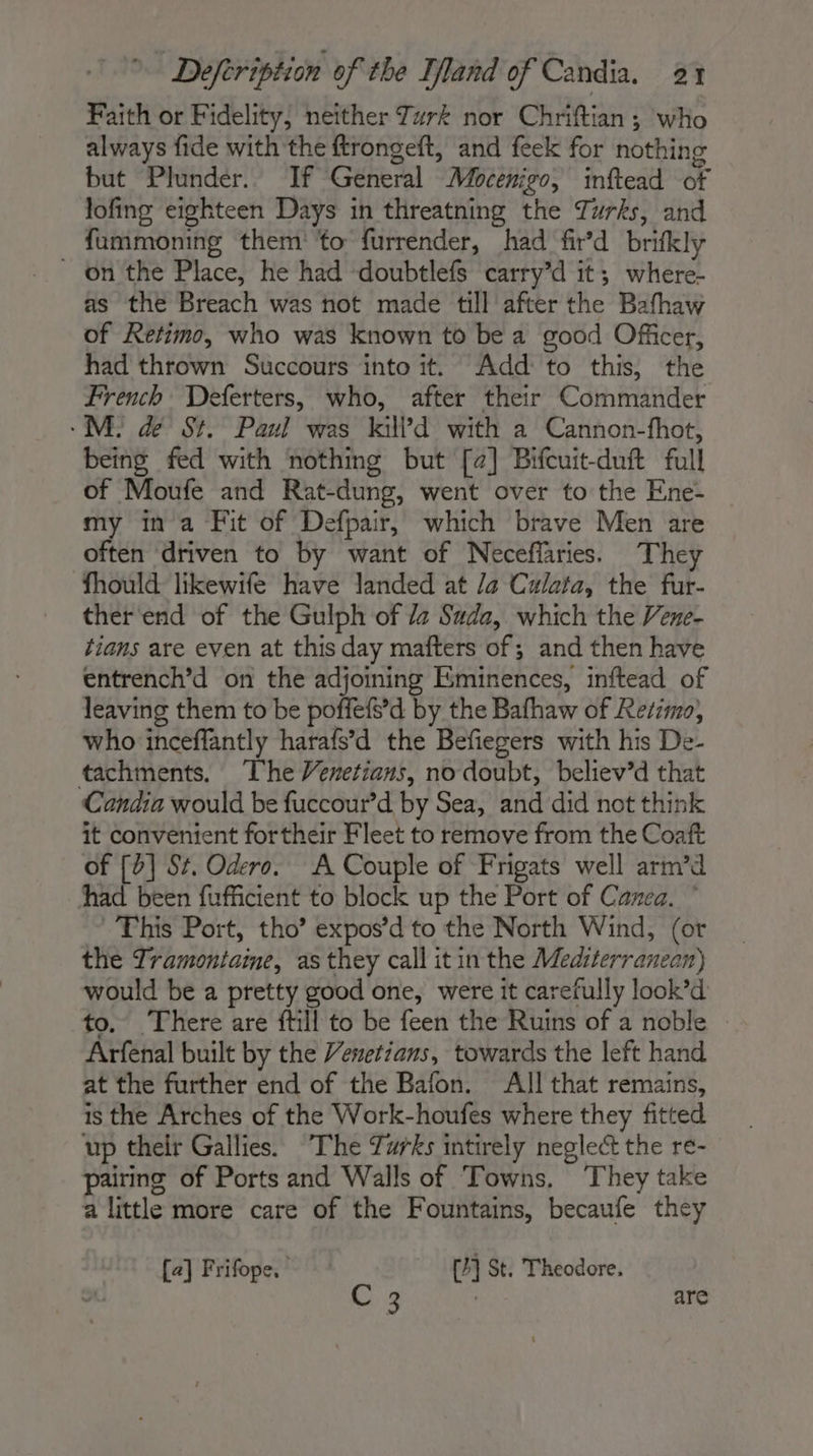 Faith or Fidelity, neither Turk nor Chriftian ; who always fide with the ftrongeft, and feek for nothing but Plunder. If General Mocenigo, inftead of lofing eighteen Days in threatning the Turks, and fummoning them ‘to furrender, had fir’d brifkly _ on the Place, he had doubtlefs carry’d it; where- as the Breach was not made till after the Bafhaw of Retimo, who was known to be a good Officer, had thrown Succours into it. Add to this, the French Deferters, who, after their Commander ME dé St. Paul was kid with a Cannon-fhot, being fed with nothing but [2] Bifcuit-duft full of Moufe and Rat-dung, went over to the Ene- my in a Fit of Defpair, which brave Men are often driven to by want of Neceffaries. They fhould likewife have landed at /a Culata, the fur- ther'end of the Gulph of /z Sada, which the Vene- tians are even at this day mafters of; and then have entrench’d on the adjoining Eminences, inftead of leaving them to be poffefs’d by the Bafhaw of Rerimo, who inceffantly harafs’d the Befiegers with his De- tachments. The Venetians, no doubt, believ’d that Candia would be fuccour’d by Sea, and did not think it convenient fortheir Fleet to remove from the Coaft of [0] St. Odero. A Couple of Frigats well arm’d had been fufficient to block up the Port of Cazea. ” This Port, tho’ expos’d to the North Wind, (or the Tramontaine, as they call it in the Mediterranean) would be a pretty good one, were it carefully look’d to. There are fill to be feen the Ruins of a noble Arfenal built by the Venetians, towards the left hand at the further end of the Bafon. All that remains, is the Arches of the Work-houfes where they fitted up their Gallies. The Turks intirely neglect the re- pairing of Ports and Walls of Towns, They take a little more care of the Fountains, becaufe they [a] Frifope, [4] St. Theodore. C 3 | are