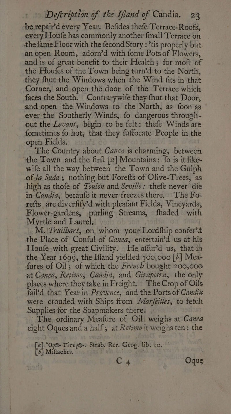 be repair’d every Year. Befides thefe Terrace-Roofs, every Houfe has commonly another fmall Terrace on the fame Floor with the fecond Story : ’tis properly but an open Room, adorn’d with fome Pots of Flowers, and 1s of great benefit to their Health; for moft of the Houfes of the Town being turn’d to the North, they fhut the Windows when the Wind fits in that Corner, and open the door of the Terrace which faces the South. Contrarywife they fhut that Door, and open the Windows to the North, as foon as ever the Southerly Winds, fo dangerous through- -out the Levant, begin to be felt: thefe Winds are fometimes fo hot, that they fuffocate People in the open Fields. | The Country about Cavez is charming, between the Town and the firft [2] Mountains: fo is it like- wife all the way between the Town and the Gulph of Ja Suda; nothing but Forefts of Olive-Trees, as high as thofe of Toulon and Seville: thefe never die in Candia, becaufe it never freezes there. The Fo- refts are diverfify’d with pleafant Fields, Vineyards, Flower-gardens, -purling Streams, fhaded with Myrtle and Laurel. M. Truilbart, on whom your Lordfhip confer’d the Place of Conful of Canea, entertain’d us at his Houfe with great Civility. He affur’d us, that in the Year 1699, the Ifland yielded 300,000 [4] Mea- fures of Oil; of which the French bought 200,000 at Canea, Retimo, Candia, and Girapetra, the only places where they take in Freight. The Crop of Oils fail’d that Year in Provence, and the Ports of Candia were crouded with Ships from Marfeilles, to fetch Supplies for the Soapmakers there. The ordinary Meafure of Oil. weighs at Canea eight Oques and a half; at Refsmo it weighs ten: the [a].Oe@: Tirve@.. Strab. Rer. Geog, lib. to. | [ 2} Mittaches. | Cu 1m: Oque
