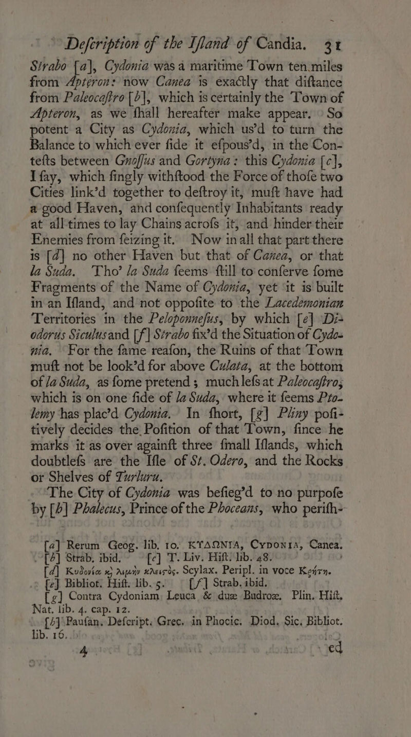 Sivabo [a], Cydonia was a maritime Town ten miles from Apteron: now Canea is exactly that diftance from Paleocafiro [&gt;], which is certainly the Town of Apteron, as we fhall hereafter make appear. : So potent a City as Cydonia, which usd to turn the Balance to which ever fide it efpous’d, in the Con- tefts between Groffus and Gortyna: this Cydonia [c], Ifay, which fingly withftood the Force of thofe two Cities link’d together to deftroy it, muft have had a good Haven, and confequently Inhabitants ready at all times to lay Chains acrofs it, and hinder their Enemies from feizing it. Now inall that part there is [2] no other Haven but that of Canea, or that la Suda. Tho’ la Suda feems fill to conferve fome Fragments of the Name of Cydonia, yet ‘it is built in an Ifland, and not oppofite to the Lacedemonian Territories in the Peloponnefus, by which [e] Di- odorus Siculusand [f] Strabo fix’d the Situation of Cydos nia. For the fame reafon, the Ruins of that Town muft not be look’d for above Culata, at the bottom of /a Suda, as fome pretend; muchlefsat Paleocaftro; which is on one fide of /4 Suda, where it feems Pro. lemy has plac’d Cydonia. In fhort, [£] Phay poñi- tively decides the Pofition of that Town, fince he marks it as over againft three fmall Iflands, which doubtlefs are the Ifle of St. Odero, and the Rocks or Shelves of Turluru. The City of Cydonia was befieg’d to no purpofe _ by [4] Phalecus, Prince of the Phoceans, who perifh- [2] Rerum Geog. lib. 10. KYAQNIA, Cyponra, Canea. [6] Strab. ibid. - fe] T. Liv. Hift. lib. 48. ; [d] Kudovice x} Ayanv aAeirds. Scylax. Peripl. in voce Keñrn. {e} Bibliot. Hift. lib.5. [/] Strab. ibid. [fg] Contra Cydoniam, Leuca &amp; duæ Budroz, Plin. Hitt, Nat. lib. 4. cap. 12. | [2] Paufan. Defcript: Grec. in Phocic. Diod. Sic, Bibliot. lib. 16..: mole docs Cf Se neo [ed