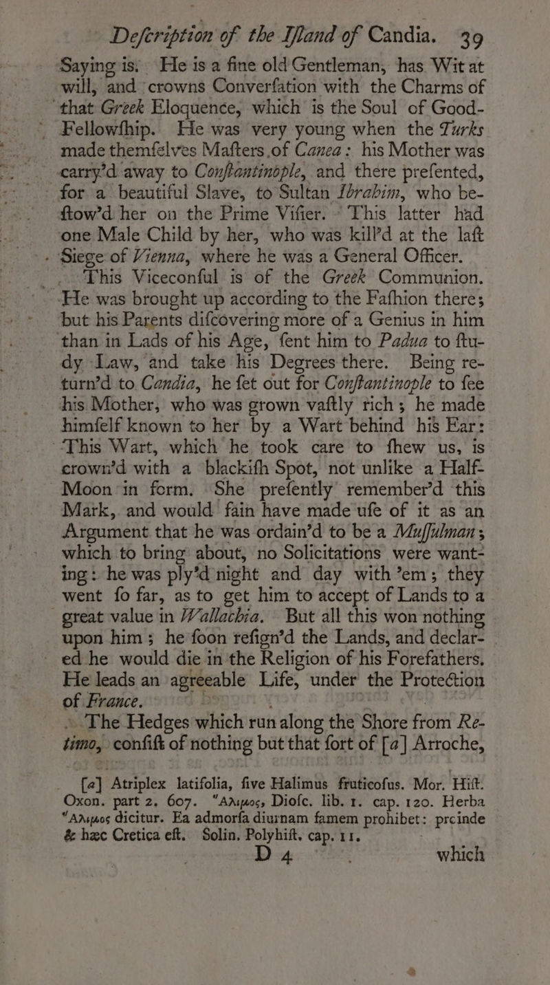 Saying is. He is a fine old Gentleman, has Wit at will, and crowns Converfation with the Charms of that Greek Eloquence, which is the Soul of Good- _ Fellowfhip. He was very young when the Turks made themfelves Mafters of Canea : his Mother was for a beautiful Slave, to Sultan forabim, who be- ftow’d her on the Prime Vifier. ~ This latter had one Male Child by her, who was kilPd at the laft - Siege of Vienna, where he was a General Officer. _.. This Viceconful is of the Greek Communion. ‘He was brought up according to the Fafhion there; but his Parents difcovering more of a Genius in him than in Lads of his Age, fent him to Padua to ftu- dy Law, and take his Degrees there. Being re- turn’d to Candia, he fet out for Conffantinople to fee his Mother, who was grown vaftly rich; he made himfelf known to her by a Wart behind his Ear: This Wart, which he took care to fhew us, is crown’d with a blackifh Spot, not unlike a Half- Moon ‘in form. She prefently remember’d this Mark, and would fain have made ufe of it as an Argument that he was ordain’d to be a Muffulman, which to bring about, no Solicitations were want- ing: he was ply’d night and day with em; they went fo far, as to get him to accept of Lands to a great value in Wallachia. But all this won nothing upon him; he foon refign’d the Lands, and declar- _ edhe would die in the Religion of his Forefathers. He leads an agreeable Life, under the Protection of France. ps fe ia + The Hedges which run along the Shore from Re- timo, confift of nothing but that fort of [a] Arroche, _ {a] Atriplex latifolia, five Halimus fruticofus. Mor. Hitt. Oxon. part 2. 607. “Amos, Diofc. lib. 1. cap. 120. Herba “Amguos dicitur. Ea admorfa diurnam famem prohibet: prcinde 4 which